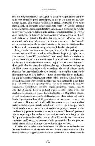 CULTURA lI1A11..'Sl'REAM
esta zona sigue siendo México, por su tamaño. Argentina es un mer-
cado más limitado, pero prescriptor, ya que es un buen test para los
demás países. El mercado lusófono se limita a Portugal, pero es un
cliente fiel, importante simbólicamente para TV Globo, aunque
económicamente poco significativo. Además de los países de Améri-
ca Central yAmérica del Sur, intermitentes consumidores de teleno-
velas brasileñas en función de sus propias producciones, está el mer-
cado latino de Estados Unidos. En este sector, México tiene la
ventaja del número y del estilo; TV Globo, sin embargo, ha firmado
un importante acuerdo de cinco años con la cadena estadouniden-
se Telemundo para emitir sus productos doblados al español.
Luego están los países de Europa Central y Oriental, que son
grandes consumidores de telenovelas. Rumanía, por ejemplo, tiene
una cadena, Acasa TV (<<la televisión en casa"), dedicada en buena
parte a las telenovelas sudamericanas. Los productos brasileños, co-
lombianos y venezolanos son los que mejor funcionan en Rumanía.
¿Por qué? «En Rumanía las telenovelas aparecieron justo después
de 1989, como una especie de exorcismo de aquel primer reality
show que fue la revolución de nuestro país -me explica el crítico de
cine rumano Alex-Leo Serban-. Estas telenovelas tienen en Ruma-
nía un público mayoritariamente femenino, no muy culto. Hay ma-
dres adictas a las telenovelas que incluso han bautizado a sus hijos
con los nombres de los protagonistas. Sin duda el hecho de que Ru-
manía sea un país latino, con una lengua próxima al italiano, facilita
esta identificación. Pero es un hecho que las telenovelas brasileñas
también funcionan en Rusia, Polonia, Serbia y la República Checa,
lo cual confirma la extensión del fenómeno. «Los países del Este y
Rusia representan hoy el 70 por ciento de nuestras ventas -me
confirma en Buenos Aires Michelle Wasserman, que comercializa
las telenovelas argentinas de la cadena Telefe-. Los rusos prefieren
nuestras telenovelas por razones ideológicas, porque no son estado-
unidenses, y porque nuestros actores son más "blancos", parecen
más europeos que los de las series mexicanas o brasileñas, y es más
fácil para los rusos identificarse con ellos. Esto es lo que hace nues-
tra fuerza en Europa, y a veces también en América Latina, porque
los hispanos adoran a las actrices rubias de ojos azules".
El éxito de las telenovelas brasileñas también es considerable en
Oriente Medio y en el Magreb, de una forma bastante similar a los
dramas coreanos. Algunas telenovelas se han rodado en Marruecos, lo
290
 