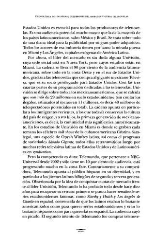 GEOPOLÍTICA DE LOS DRA.MAS,CULEBRONES DEL RAMADÁN V OTRAS TELENOVELAS
Estados Unidos es esencial para todos los productores de telenove-
las. Es una audiencia potencial mucho mayor que la de la mayoría de
los países latinoamericanos, salvo México y Brasil. Se trata sobre todo
de una diana ideal para la publicidad por su gran poder adquisitivo.
Todos los actores de esa industria tienen por tanto la mirada puesta
en Miami y Los Ángeles, capitales exógenas de América Latina.
Por ahora, el líder del mercado es sin duda alguna Univisión,
cuya sede social está en Nueva York, pero cuyos estudios están en
Miami. La cadena se lleva el 90 por ciento de la audiencia latinoa-
mericana, sobre todo en la costa Oeste y en el sur de Estados Uni-
dos, gracias a las telenovelas que compra al gigante mexicano Televi-
sa, que es su socio privilegiado para Estados Unidos. Con las tres
cuartas partes de su programación dedicadas a las telenovelas, Uni-
visión se dirige sobre todo a los mexicanoamericanos, que se calcula
que son más de 29 millones en suelo estadounidense (sin contar los
ilegales, estimados al menos en 11 millones, es decir 40 millones de
telespectadores potenciales en total). La cadena apunta en particu-
lar a los inmigrantes recientes, a los que todavía conservan la cultura
del país de origen, y a sus hijos, la primera generación de mexicano-
americanos, es decir, la comunidad más significativa numéricamen-
te. En los estudios de Univisión en Miami es donde se graban cada
semana los célebres talk showsde la cubanoamericana Cristina Sara-
legui, una especie de Oprah Winfrey latina, así corno el programa
de variedades Sábado Gigante, todos ellos retransmitidos luego por
muchas redes televisivas latinas de Estados Unidos y de Latinoaméri-
ca en syndication.
Pero la competencia es dura: Telemundo, que pertenece a NBC-
Universal desde 2002 y sólo tiene un 10 por ciento de audiencia, está
progresando mucho en la costa Este. Contrariamente a su competi-
dora, Telemundo apunta al público hispano en su diversidad, y en
particular a losjóvenes latinos bilingües de segunda y tercera genera-
ción. Obsesionada por la idea de conquistar cuotas de mercado fren-
te al líder Univisión, Telemundo lo ha probado todo desde hace diez
años para recuperar su retraso: primero se puso a hacer remakesde se-
ries estadounidenses famosas, corno Starsky y Hutch y Los ángeles di!
Charlieen español, convencida de que los latinos estaban 10bastante
americanizados corno para querer series estadounidenses y eran lo
bastante hispanos corno para quererlas en español. La audiencia cayó
en picado. El segundo intento de Telemundo fue comprar telenove-
 