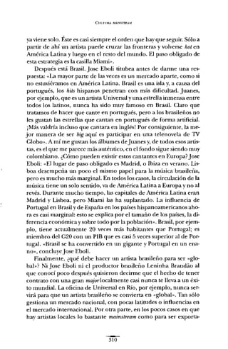 CULTURA It,fAINSTREAM
ya viene solo. Éste es casi siempre el orden que hay que seguir. Sólo a
partir de ahí un artista puede cruzar las fronteras y volverse hot en
América Latina y luego en el resto del mundo. El paso obligado de
esta estrategia es la casilla Miami»,
Después está Brasil. Jase Eboli titubea antes de darme una res-
puesta: «La mayor parte de las veces es un mercado aparte, como si
no estuviéramos en América Latina. Brasil es una isla y, a causa del
portugués, los hits hispanos penetran con más dificultad. Juanes,
por ejemplo, que es un artista Universal y una estrella inmensa entre
todos los latinos, nunca ha sido muy famoso en Brasil. Claro que
tratamos de hacer que cante en portugués, pero a los brasileños no
les gustan las estrellas que cantan en portugués de forma artificial.
¡Más valdría incluso que cantara en inglés! Por consiguiente, la me-
jor manera de ser big aquí es participar en una telenovela de 1V
Globo». A mí me gustan los álbumes deJuanes y,de todos esos artis-
tas, es el que me parece más auténtico, en el fondo sigue siendo muy
colombiano. ¿Cómo pueden existir estos cantantes en Europa?Jase
Eboli: «El lugar de paso obligado es Madrid, o Ibiza en verano. Lis-
boa desempeña un poco el mismo papel para la música brasileña,
pero es mucho más marginal. En todos los casos, la circulación de la
música tiene un solo sentido, va de América Latina a Europa y no al
revés. Durante mucho tiempo, las capitales de América Latina eran
Madrid y Lisboa, pero Miami las ha suplantado. La influencia de
Portugal en Brasil y de España en los países hispanoamericanos aho-
ra es casi marginal: esto se explica por el tamaño de los países, la di-
ferencia económica y sobre todo por la población». Brasil, por ejem-
plo, tiene actualmente 20 veces más habitantes que Portugal; es
miembro del G20 con un PIB que es casi 5 veces superior al de Por-
tugal. «Brasil se ha convertido en un gigante y Portugal en un ena-
no», concluyeJase Eboli.
Finalmente, ¿qué debe hacer un artista brasileño para ser «glo-
bal»? Ni Jase Eboli ni el productor brasileño Leninha Brandáo al
que conocí poco después quisieron decirme que el hecho de tener
contrato con una gran major localmente casi nunca te lleva a un éxi-
to mundial. La oficina de Universal en Río, por ejemplo, nunca ser-
virá para que un artista brasileño se convierta en «global». Tan sólo
gestiona un mercado nacional, con pocas latitudes o influencias en
el mercado internacional. Por otra parte, en los pocos casos en que
hay artistas locales lo bastante mainstream como para ser exporta-
310
 