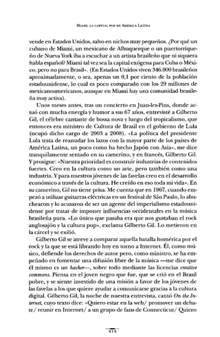 MIAMI, LA CAPITAL POI' m: AMfRICA LATINA
vende en Estados Unidos, salvo en nichos muy pequeños. ¿Por qué un
cubano de Miami, un mexicano de Albuquerque o un puertorrique-
ño de Nueva York iba a escuchar a un artista brasileño que ni siquiera
habla español? Miami tal vez sea la capital exógena para Cuba o Méxi-
co, pero no para Brasib. (En Estados Unidos viven 346.000 brasileños
aproximadamente, o sea, apenas un 0,1 por ciento de la población
estadounidense, lo cual es poco comparado con los 29 millones de
mexicanoamericanos, aunque en Miami hay una comunidad brasile-
ña muy activa).
Unos meses antes, tras un concierto en Juan-Ies-Pins, donde ac-
tuó con mucha energía y humor a sus 67 años, entrevisté a Gilberto
Gil, el célebre cantante de bossa nova y luego del tropicalismo, que
entonces era ministro de Cultura de Brasil en el gobierno de Lula
(ocupó dicho cargo de 2003 a 2008). «La política del presidente
Lula trata de reanudar los lazos con la mayor parte de los países de
América Latina, un poco como ha hecho Japón con Asia", me dice
tranquilamente sentado en su camerino, y en francés, Gilberto Gil.
Yprosigue: «Nuestra prioridad es construir industrias de contenidos
fuertes. Creo en la cultura como un arte, pero también como una
industria. Ypara nuestrosjóvenes de las favelas creo en el desarrollo
económico a través de la cultura. He creído en eso toda mi vida". En
su camerino, Gil no tiene prisa. Me cuenta que en 1967, cuando em-
pezó a utilizar guitarras eléctricas en un festival de Sao Paulo, lo abu-
chearon y lo acusaron de ser un agente del imperialismo estadouni-
dense por tratar de imponer influencias occidentales en la música
brasileña pura. «Lo único que pasaba era que nos gustaban el rock
anglosajón y la cultura pop", exclama Gilberto Gil. Lo metieron en
la cárcel y se exilió.
Gilberto Gil se atreve a comparar aquella batalla homérica por el
rock y la que se está librando hoy en torno a Internet. Él, como mú-
sico, defiende los derechos de autor pero, como ministro, se ha em-
peñado en fomentar una difusión libre de la música -me dice que
él mismo es un hacker-, sobre todo mediante las licencias creative
commons. Piensa en el joven negro que fue, que se crió en el Brasil
pobre, y se siente investido de una misión a favor de los jóvenes de
las favelas a los que quiere ayudar a comunicarse gracias a la cultura
digital. Gilberto Gil, la noche de nuestra entrevista, cantó On the In-
ternet, cuyo texto dice: «Quiero estar en la web/ promover un deba-
te/ reunir en Internet/ a un grupo de fans de Connecticut/ Quiero
 
