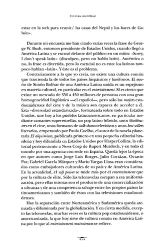 CULTURA MA1NSTRF..AM
estar en la web para reunir/las casas del Nepal y los bares de Ga-
bón»,
Durante mi encuesta me han citado varias veces la frase de Geor-
ge W. Bush, entonces presidente de Estados Unidos, cuando llegó a
América Latina y se excusó delante del público en un mitin: «Sorry,
1 don't speak latin» (disculpen, pero no hablo latín). Auténtica o
no, la frase es divertida, pero lo esencial no es esto: los latinos tam-
poco hablan "latín". Y éste es el problema.
Contrariamente a lo que yo creía, no existe una cultura común
que trascienda la de todos los países hispánicos y lusófonos. El sue-
ño de Simón Bolívar de una América Latina unida es un espejismo
en materia cultural, en particular en el entertainment. Sí es cierto que
existe un mercado de 350 a 450 millones de personas con una gran
homogeneidad lingüística -el español-, pero sólo las majors esta-
dounidenses del cine y de la música son capaces de acceder a él.
Esta "diversidad estandarizada", formateada sobre todo en Estados
Unidos, une hoya los pueblos latinoamericanos, en particular me-
diante cantantes superestrellas, un pop latino híbrido, unos blockbus-
tersen el cine, unos formatos de talk shows televisivos y unos bestsellen
literarios, empezando por Paulo Coelho, el autor de la novela plane-
taria El alquimista, publicada primero en una pequeña editorial bra-
sileña y hoy difundida en Estados Unidos por HarperCollins, la edi-
torial perteneciente a News Corp de Rupert Murdoch, y en todo el
mundo por una agencia con sede en España. Queda lejos la época
en que autores como Jorge Luis Borges, Julio Cortázar, Octavio
Paz, Gabriel Carcía Márquez y Mario Vargas Llosa eran considera-
dos como embajadores culturales de su país y de América Latina.
En la actualidad, el soft power se mide más por el entertainment que
por la cultura de élite. Sólo las telenovelas escapan a esa uniformi-
zación, pero ellas mismas son el producto de una comercialización
a ultranza y de una competencia salvaje entre los propios países la-
tinoamericanos y también de éstos con las televisiones estadouni-
denses.
Hoy la separación entre Norteamérica y Sudamérica queda ate-
nuada y difuminada por la globalización. Yen cierta medida, excep-
to las telenovelas, muchas veces es la cultura pop estadounidense, o
americanizada, la que hoy sirve de cultura común en América Lati-
na por lo que al entertainment mainstream se refiere.
 