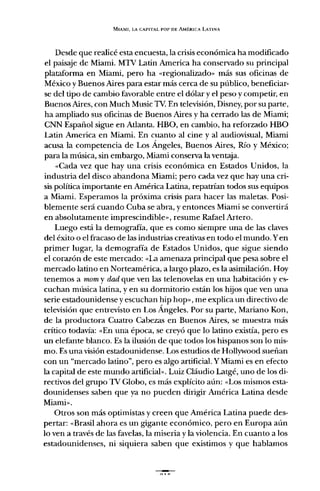 MIAMI, LA CAPITAL POP DE AMÉRICA LATINA
Desde que realicé esta encuesta, la crisis económica ha modificado
el paisaje de Miami. MTV Latin America ha conservado su principal
plataforma en Miami, pero ha «regionalizado» más sus oficinas de
México y Buenos Aires para estar más cerca de su público, beneficiar-
se del tipo de cambio favorable entre el dólar y el peso y competir, en
Buenos Aires, con Much Music TV. En televisión, Disney, por su parte,
ha ampliado sus oficinas de Buenos Aires y ha cerrado las de Miami;
CNN Español sigue en Atlanta. HBO, en cambio, ha reforzado HBO
Latin America en Miami. En cuanto al cine y al audiovisual, Miami
acusa la competencia de Los Ángeles, Buenos Aires, Río y México;
para la música, sin embargo, Miami conserva la ventaja.
«Cada vez que hay una crisis económica en Estados Unidos, la
industria del disco abandona Miami; pero cada vez que hay una cri-
sis política importante en América Latina, repatrian todos sus equipos
a Miami. Esperamos la próxima crisis para hacer las maletas. Posi-
blemente será cuando Cuba se abra, y entonces Miami se convertirá
en absolutamente imprescindible», resume Rafael Artero.
Luego está la demografia, que es como siempre una de las claves
del éxito o el fracaso de las industrias creativas en todo el mundo. Yen
primer lugar, la demografía de Estados Unidos, que sigue siendo
el corazón de este mercado; «La amenaza principal que pesa sobre el
mercado latino en Norteamérica, a largo plazo, es la asimilación. Hoy
tenemos a mom y dad que ven las telenovelas en una habitación y es-
cuchan música latina, y en su dormitorio están los hijos que ven una
serie estadounidense y escuchan hip hop», me explica un directivo de
televisión que entrevisto en Los Ángeles. Por su parte, Mariano Kon,
de la productora Cuatro Cabezas en Buenos Aires, se muestra más
crítico todavía: «En una época, se creyó que lo latino existía, pero es
un elefante blanco. Es la ilusión de que todos los hispanos son lo mis-
mo. Es una visión estadounidense. Los estudios de Hollywood sueñan
con un "mercado latino", pero es algo artificial. Y Miami es en efecto
la capital de este mundo artificial». Luiz Cláudio Latgé, uno de los di-
rectivos del grupo TV Globo, es más explícito aún; «Los mismos esta-
dounidenses saben que ya no pueden dirigir América Latina desde
Miami».
Otros son más optimistas y creen que América Latina puede des-
pertar; «Brasil ahora es un gigante económico, pero en Europa aún
lo ven a través de las favelas, la miseria y la violencia. En cuanto a los
estadounidenses, ni siquiera saben que existimos y que hablamos
 