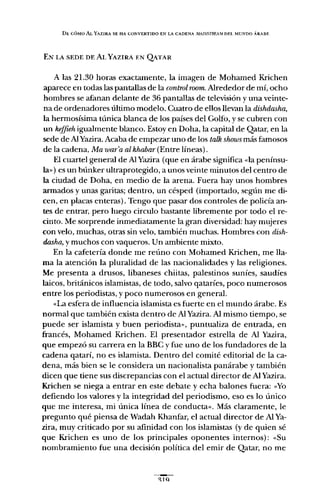 DI:: CÓMO ALYAZlRA SE HA CONVERTIDO EN LA CADENA 111AINSTREA.'W DEI. MUNDO ARABE
EN LA SEDE DE ALYAZlRA EN QATAR
A las 21.30 horas exactamente, la imagen de Mohamed Krichen
aparece en todas las pantallas de la controlroom. Alrededor de mí, ocho
hombres se afanan delante de 36 pantallas de televisión y una veinte-
na de ordenadores último modelo. Cuatro de ellos llevan la dishdasha,
la hermosísima túnica blanca de los países del Golfo, y se cubren con
un keffieh. igualmente blanco. Estoy en Doha, la capital de Qatar, en la
sede de AlYazira. Acaba de empezar uno de los ta1.k shows más famosos
de la cadena, Ma war'a al khabar (Entre líneas).
El cuartel general de Al Yazira (que en árabe siguifica «la penínsu-
la») es un búnker ultraprotegido, a unos veinte minutos del centro de
la ciudad de Doha, en medio de la arena. Fuera hay unos hombres
armados y unas garitas; dentro, un césped (importado, según me di-
cen, en placas enteras). Tengo que pasar dos controles de policía an-
tes de entrar, pero luego circulo bastante libremente por todo el re-
cinto. Me sorprende inmediatamente la gran diversidad: hay mujeres
con velo, muchas, otras sin velo, también muchas. Hombres con dish-
dasha, y muchos con vaqueros. Un ambiente mixto.
En la cafetería donde me reúno con Mohamed Krichen, me lla-
ma la atención la pluralidad de las nacionalidades y las religiones.
Me presenta a drusos, libaneses chiitas, palestinos suníes, saudíes
laicos, británicos islamistas, de todo, salvo qataríes, poco numerosos
entre los periodistas, y poco numerosos en general.
«La esfera de influencia islamista es fuerte en el mundo árabe. Es
normal que también exista dentro de Al Yazira. Al mismo tiempo, se
puede ser islamista y buen periodista», puntualiza de entrada, en
francés, Mohamed Krichen. El presentador estrella de Al Yazira,
que empezó su carrera en la BBC y fue uno de los fundadores de la
cadena qatarí, no es islamista. Dentro del comité editorial de la ca-
dena, más bien se le considera un nacionalista panárabe y también
dicen que tiene sus discrepancias con el actual director de Al Yazira.
Krichen se niega a entrar en este debate y echa balones fuera; «Yo
defiendo los valores y la integridad del periodismo, eso es lo único
que me interesa, mi única línea de conducta». Más claramente, le
pregunto qué piensa de Wadah Khanfar, el actual director de Al Ya-
zira, muy criticado por su afinidad con los islamistas (y de quien sé
que Krichen es uno de los principales oponentes internos): «Su
nombramiento fue una decisión política del emir de Qatar, no me
~lQ
 