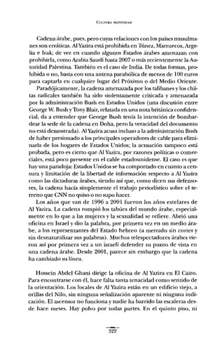 CULTURA MAL"lSTRF.AM
Cadena árabe, pues, pero cuyas relaciones con los países musulma-
nes son erráticas. Al Yazira está prohibida en Túnez, Marruecos, Arge-
lia e Irak; de vez en cuando algunos Estados árabes amenazan con
prohibirla, como Arabia Saudí hasta 2007 o más recientemente la Au-
toridad Palestina. También es el caso de India. De todas formas, pro-
hibida o no, basta con una antena parabólica de menos de 100 euros
para captarla en cualquier lugar del Próximo o del Medio Oriente.
Paradójicamente, la cadena amenazada por los talibanes y los chii-
ras radicales también ha sido violentamente criticada y amenazada
por la administración Bush en Estados Unidos (una discusión entre
George W. Bush y Tony Blair, relatada en una nota británica confiden-
cial, da a entender que George Bush tenía la intención de bombar-
dear la sede de la cadena en Doha, pero la veracidad del documento
no está demostrada). AlYazira acusa incluso a la administración Bush
de haber presionado a los principales operadores de cable para elimi-
narla de los hogares de Estados Unidos; la acusación tampoco está
probada, pero es cierto que Al Yazira, por razones políticas o comer-
ciales, está poco presente en el cable estadounidense. El caso es que
hay una paradoja: Estados Unidos se ha comportado en cuanto a cen-
sura y limitación de la libertad de información respecto a Al Yazira
como las dictaduras árabes, siendo así que, como dicen sus defenso-
res, la cadena hacía simplemente el trabajo periodístico sobre el te-
rreno que CNN no quiso o no supo hacer.
Los años que van de 1996 a 2001 fueron los años estelares de
Al Yazira. La cadena rompió los tabúes del mundo árabe, especial-
mente en lo que a las mujeres y la sexualidad se refiere. Abrió una
oficina en Israel y dio la palabra, por primera vez en un medio ára-
be, a los representantes del Estado hebreo (a menudo sin cortes y
sin desnaturalizar sus palabras). Muchos telespectadores árabes vie-
ron así por primera vez a un israelí defender su punto de vista en
una cadena árabe. Desde 2001, parece sin embargo que la cadena
ha cambiado su línea.
Hossein Abdel Ghani dirige la oficina de Al Yazira en El Cairo.
Para encontrarse con él, hace falta tanta tenacidad como sentido de
la orientación. Los locales de Al Yazira están en un edificio viejo, a
orillas del Nilo, sin ninguna señalización aparente ni ninguna indi-
cación. El ascensor no funciona y nadie ha barrido las escaleras des-
de hace meses. Hay polvo por todas partes. En el quinto piso, ni
322
 