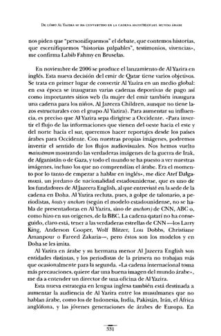 DE CÓMO AL YAZIRA S~: HA CONV~:RTIDO EN LA CADENA MAlNSTREA.W Df.L MUNDO ÁRABE
nos piden que "personifiquemos" el debate, que contemos historias,
que escenifiquemos "historias palpables", testimonios, vivencias",
me confirma Labib Fahmy en Bruselas.
En noviembre de 2006 se produce el lanzamiento de AlYazira en
inglés. Esta nueva decisión del emir de Qatar tiene varios objetivos.
Se trata en primer lugar de convertir Al Yazira en un medio global:
en esa época se inauguran varias cadenas deportivas de pago así
como importantes sitios web (la mujer del emir también inaugura
una cadena para los niños, AlJazeera Children, aunque no tiene la-
zos estructurales con el grupo Al Yazira). Para aumentar su influen-
cia, es preciso que Al Yazira sepa dirigirse a Occidente.Ó« Para inver-
tir el flujo de las informaciones que vienen del oeste hacia el este y
del norte hacia el sur, queremos hacer reportajes desde los países
árabes para Occidente. Con nuestras propias imágenes, podremos
invertir el sentido de los flujos audiovisuales. Nos hemos vuelto
mainstream mostrando las verdaderas imágenes de la guerra de Irak,
de Mganistán o de Gaza, y todo el mundo se ha puesto a ver nuestras
imágenes, incluso los que no comprendían el árabe. Era el momen-
to por lo tanto de empezar a hablar en inglés", me dice AtefDalga-
muni, un jordano de nacionalidad estadounidense, que es uno de
los fundadores de AlJazeera English, al que entrevisté en la sede de la
cadena en Doha. Al Yazira recluta, pues, a golpe de talonario, a pe-
riodistas, hostsv anchors (según el modelo estadounidense, no se ha-
bla de presentadoras en Al Yazira, sino de anchars) de CNN, ABC o,
como hizo en sus orígenes, de la BBC. La cadena qatarí no ha conse-
guido, claro está, tener a las verdaderas estrellas de CNN -los Larry
King, Anderson Cooper, Wolf Blitzer, Lou Dobbs, Christiane
Amanpour o Fareed Zakaria-, pero éstos son los modelos y en
Doha se les imita.
Al Yazira en árabe y su hermana menor Al Jazeera English son
entidades distintas, y los periodistas de la primera no trabajan más
que ocasionalmente para la segundaÓ« La cadena internacional toma
más precauciones, quiere dar una buena imagen del mundo árabe",
me da a entender un director de una oficina de Al Yazira.
Esta nueva estrategia en lengua inglesa también está destinada a
aumentar la audiencia de Al Yazira entre los musulmanes que no
hablan árabe, como los de Indonesia, India, Pakistán, Irán, el África
anglófona, y las jóvenes generaciones de árabes de Europa. En
331
 