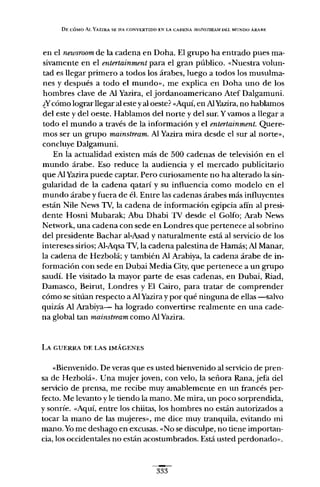DE CÓMO Al. YAZlRA SE HA C.ONVERTlDO EN LA CADENA AfAINSTREA1W Ut:L MUNDO ÁRABE
en el newsroomde la cadena en Doha. El grupo ha entrado pues ma-
sivamente en el entertainment para el gran público. «Nuestra volun-
tad es llegar primero a todos los árabes, luego a todos los musulma-
nes y después a todo el mundo», me explica en Doha uno de los
hombres clave de Al Yazira, el jordanoamericano Atef Dalgamuni.
¿Ycómo lograr llegar al este yal oeste? «Aquí, en AlYazira, no hablamos
del este y del oeste. Hablamos del norte y del sur. Yvamos a llegar a
todo el mundo a través de la información y el entertainment. Quere-
mos ser un grupo mainstream. Al Yazira mira desde el sur al norte»,
concluye Dalgamuni.
En la actualidad existen más de 500 cadenas de televisión en el
mundo árabe. Eso reduce la audiencia y el mercado publicitario
que Al Yazira puede captar. Pero curiosamente no ha alterado la sin-
gularidad de la cadena qatarí y su influencia como modelo en el
mundo árabe y fuera de él. Entre las cadenas árabes más influyentes
están Nile News TV, la cadena de información egipcia afín al presi-
dente Hosni Mubarak; Abu Dhabi TV desde el Golfo; Arab News
Network, una cadena con sede en Londres que pertenece al sobrino
del presidente Bachar al-Asad y naturalmente está al servicio de los
intereses sirios; Al-Aqsa TV, la cadena palestina de Hamás; Al Manar,
la cadena de Hezbolá; y también Al Arabiya, la cadena árabe de in-
formación con sede en Dubai Media City, que pertenece a un grupo
saudí. He visitado la mayor parte de esas cadenas, en Dubai, Riad,
Damasco, Beirut, Londres y El Cairo, para tratar de comprender
cómo se sitúan respecto aAl Yazira y por qué ninguna de ellas --salvo
quizás Al Arabiya- ha logrado convertirse realmente en una cade-
na global tan mainstream como Al Yazira.
LA GUERRA DE LAS IMÁGENES
«Bienvenido. De veras que es usted bienvenido al servicio de pren-
sa de Hezbolá». Una mujer joven, con velo, la señora Rana, jefa del
servicio de prensa, me recibe muy amablemente en un francés per-
fecto. Me levanto y le tiendo la mano. Me mira, un poco sorprendida,
y sonríe. «Aquí, entre los chiitas, los hombres no están autorizados a
tocar la mano de las mujeres», me dice muy tranquila, evitando mi
mano. Yome deshago en excusas. «No se disculpe, no tiene importan-
cia, los occidentales no están acostumbrados. Está usted perdonado».
333
 