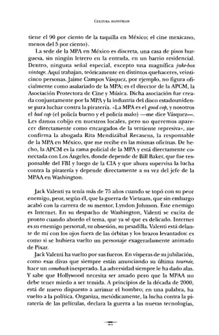 CULTURA MAL""~TRF.AM
tiene el 90 por ciento de la taquilla en México; el cine mexicano,
menos del 5 por ciento).
La sede de la MPA en México es discreta, una casa de pisos bur-
guesa, sin ningún letrero en la entrada, en un barrio residencial.
Dentro, ninguna señal especial, excepto una magnífica [uke-box
vintage. Aquí trabajan, teóricamente en distintos quehaceres, veinti-
cinco personas. Jaime Campos Vásquez, por ejemplo, no figura ofi-
cialmente como asalariado de la MPA; es el director de la APCM, la
Asociación Protectora de Cine y Música. Dicha asociación fue crea-
da conjuntamente por la MPA y la industria del disco estadouniden-
se para luchar contra la piratería. «La MPA es el good cop,y nosotros
el bad cap (el policía bueno y el policía malo) -me dice Vásquez-.
Les damos cobijo en nuestros locales, pero no queremos apare-
cer directamente como encargados de la vertiente represiva", me
confirma la abogada Rita Mendizábal Recasens, la responsable
de la MPA en México, que me recibe en las mismas oficinas. De he-
cho, la APCM es la rama policial de la MPA y está directamente co-
nectada con Los Ángeles, donde depende de Bill Baker, que fue res-
ponsable del FBI y luego de la CIA y que ahora supervisa la lucha
contra la piratería y depende directamente a su vez del jefe de la
MPAA en Washington.
Jack Valenti ya tenía más de 75 años cuando se topó con su peor
enemigo, peor, según él, que la guerra de Vietnam, que sin embargo
acabó con la carrera de su mentor, LyndonJohnson. Este enemigo
es Internet. En su despacho de Washington, Valenti se excita de
pronto cuando abordo el tema, que ya sé que es delicado. Internet
es su enemigo personal, su obsesión, su pesadilla. Valenti está delan-
te de mí con los ojos fuera de las órbitas y los brazos levantados: es
como si se hubiera vuelto un personaje exageradamente animado
de Pixar.
Jack Valenti ha vuelto por sus fueros. En vísperas de sujubilación,
como esas divas que siempre están anunciando su última tournée,
hace un comeback inesperado. La adversidad siempre le ha dado alas.
y sabe que Hollywood necesita ser amado pero que la MPAA no
debe tener miedo a ser temida. A principios de la década de 2000,
está de nuevo dispuesto a arrimar el hombro; en una palabra, ha
vuelto a la política. Organiza, metódicamente, la lucha contra la pi-
ratería de las películas, declara la guerra a las nuevas tecnologías,
00
 
