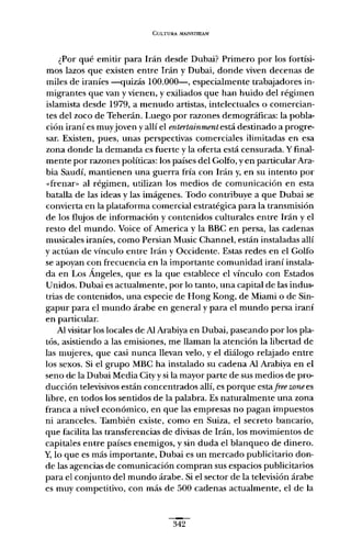 CULTURA MAfl.'5TRFAM.
¿Por qué emitir para Irán desde Dubai? Primero por los fortísi-
mos lazos que existen entre Irán y Dubai, donde viven decenas de
miles de iraníes -quizás 100.000-, especialmente trabajadores in-
migrantes que van y vienen, y exiliados que han huido del régimen
islamista desde 1979, a menudo artistas, intelectuales o comercian-
tes del zoco de Teherán. Luego por razones demográficas: la pobla-
ción iraní es muyjoven y allí el entertainmentestádestinado a progre-
sar. Existen, pues, unas perspectivas comerciales ilimitadas en esa
zona donde la demanda es fuerte y la oferta está censurada. Yfinal-
mente por razones políticas: los países del Golfo, y en particularAra-
bia Saudí, mantienen una guerra fría con Irán y, en su intento por
"frenar» al régimen, utilizan los medios de comunicación en esta
batalla de las ideas y las imágenes. Todo contribuye a que Dubai se
convierta en la plataforma comercial estratégica para la transmisión
de los flujos de información y contenidos culturales entre Irán y el
resto del mundo. Voice of Arnerica y la BBC en persa, las cadenas
musicales iraníes, como Persian Music Channel, están instaladas allí
y actúan de vínculo entre Irán y Occidente. Estas redes en el Golfo
se apoyan con frecuencia en la importante comunidad iraní instala-
da en Los Ángeles, que es la que establece el vínculo con Estados
Unidos. Dubai es actualmente, por lo tanto, una capital de las indus-
trias de contenidos, una especie de Hong Kong, de Miami o de Sin-
gapur para el mundo árabe en general y para el mundo persa iraní
en particular.
Al visitar los locales de Al Arabiya en Dubai, paseando por los pla-
tós, asistiendo a las emisiones, me llaman la atención la libertad de
las mujeres, que casi nunca llevan velo, y el diálogo relajado entre
los sexos. Si el grupo MBC ha instalado su cadena Al Arabiya en el
seno de la Dubai Media City y si la mayor parte de sus medios de pro-
ducción televisivos están concentrados allí, es porque esta free zonees
libre, en todos los sentidos de la palabra. Es naturalmente una zona
franca a nivel económico, en que las empresas no pagan impuestos
ni aranceles. También existe, como en Suiza, el secreto bancario,
que facilita las transferencias de divisas de Irán, los movimientos de
capitales entre países enemigos, y sin duda el blanqueo de dinero.
y, lo que es más importante, Dubai es un mercado publicitario don-
de las agencias de comunicación compran sus espacios publicitarios
para el conjunto del mundo árabe. Si el sector de la televisión árabe
es muy competitivo, con más de 500 cadenas actualmente, el de la
342
 