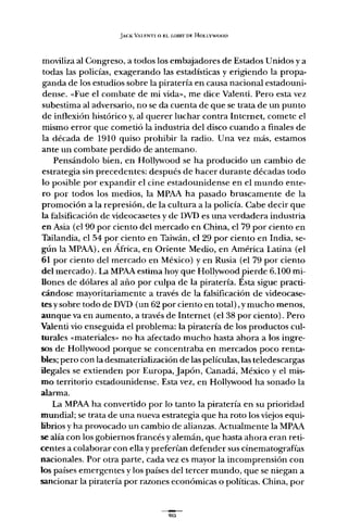 JACK VALF.NTI o EL LOBBY DF. HOLLYWOOD
moviliza al Congreso, a todos los embajadores de Estados Unidos y a
todas las policías, exagerando las estadísticas y erigiendo la propa-
ganda de los estudios sobre la piratería en causa nacional estadouni-
dense. «Fue el combate de mi vida", me dice Valenti. Pero esta vez
subestima al adversario, no se da cuenta de que se trata de un punto
de inflexión histórico y, al querer luchar contra Internet, comete el
mismo error que cometió la industria del disco cuando a finales de
la década de 1910 quiso prohibir la radio. Una vez más, estamos
ante un combate perdido de antemano.
Pensándolo bien, en Hollywood se ha producido un cambio de
estrategia sin precedentes: después de hacer durante décadas todo
lo posible por expandir el cine estadounidense en el mundo ente-
ro por todos los medios, la MPAA ha pasado bruscamente de la
promoción a la represión, de la cultura a la policía. Cabe decir que
la falsificación de videocasetes y de DVD es una verdadera industria
en Asia (el 90 por ciento del mercado en China, el 79 por ciento en
Tailandia, el 54 por ciento en Taiwán, el 29 por ciento en India, se-
gún la MPAA), en África, en Oriente Medio, en América Latina (el
61 por ciento del mercado en México) yen Rusia (el 79 por ciento
del mercado). La MPAA estima hoy que Hollywood pierde 6.100 mi-
llones de dólares al año por culpa de la piratería. Ésta sigue practi-
cándose mayoritariamente a través de la falsificación de videocase-
tes y sobre todo de DVD (un 62 por ciento en total), y mucho menos,
aunque va en aumento, a través de Internet (el 38 por ciento). Pero
Valenti vio enseguida el problema: la piratería de los productos cul-
turales «materiales" no ha afectado mucho hasta ahora a los ingre-
sos de Hollywood porque se concentraba en mercados poco renta-
bles; pero con la desmaterialización de las películas, las teledescargas
ilegales se extienden por Europa, Japón, Canadá, México y el mis-
mo territorio estadounidense. Esta vez, en Hollywood ha sonado la
alarma.
La MPAA ha convertido por lo tanto la piratería en su prioridad
mundial; se trata de una nueva estrategia que ha roto los viejos equi-
librios y ha provocado un cambio de alianzas. Actualmente la MPAA
se alía con los gobiernos francés y alemán, que hasta ahora eran reti-
centes a colaborar con ella y preferían defender sus cinematografías
nacionales. Por otra parte, cada vez es mayor la incomprensión con
los países emergentes y los países del tercer mundo, que se niegan a
sancionar la piratería por razones económicas o políticas. China, por
 