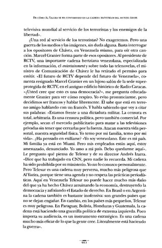 DE CÓMO AL YAZlRA SE HA CONVERTIDO EN LA CADENA MAlNSTREA.M DEL MUNDO ÁRABE
televisiva mundial al servicio de los terroristas y los enemigos de la
libertad".
¿Una red al servicio de los terroristas? No exageremos. Pero una
guerra de los medios y las imágenes, sin duda alguna. Basta interrogar
a los opositores de Chávez, en Venezuela mismo, para oír otra can-
ción. Marcel Granier forma parte de esos opositores. Al presidente de
RCTV, una importante cadena hertziana venezolana, especializada
en la información, el entertainmenty sobre todo las telenovelas, el mi-
nistro de Comunicación de Chávez le ha retirado el permiso para
emitir. "El futuro de RCTV depende del futuro de Venezuela», co-
menta resignado Marcel Granier en un lujoso salón de la sede super-
protegida de RCTV,en el antiguo edificio histórico de Radio Caracas.
,,¿Usted cree que esto es una democracia?», me pregunta educada-
mente Granier para ver cómo respiro. Yo evito pronunciarme, pero
decidimos ser francos y hablar libremente. Él sabe que está en terre-
no amigo hablando con un francés. Y habla sabiendo que vaya citar
sus palabras: "Estamos frente a una dictadura militar. La censura es
total, arbitraria. Es una censura política, pero también comercial. Por
ejemplo, secan e! mercado publicitario para matar a las televisiones
privadas sin tener que cerrarlas por la fuerza. Atacan nuestra vida per-
sonal, nuestra seguridad física. Yo temo por mi familia, temo por mi
vida». ¿Ha pensado en exiliarse? "Yosoy venezolano. Éste es mi país.
Mi familia ya está en Miami. Pero mis empleados están aquí, estoy
amenazado, denunciado. Yo amo a mi país. Debo quedarme aquí».
Le pregunto qué piensa de Telesur y de su director Andrés Izarra.
"Dice que ha trabajado en CNN, pero nadie lo recuerda. Mi cadena
ha sido prohibida por su ministerio. Yono lo conozco personalmente.
Pero Telesur es una cadena muy perversa, mucho más peligrosa que
AlYazira, porque tiene una agenda y no respeta las prácticas periodís-
ticas. Aquí en Venezuela Te!esur no puede hacer mucho más daño
de! que yaha hecho Chávez arruinando la economía, destruyendo la
democracia y asfixiando e! Estado de derecho. En Brasil o en Argenti-
na la cadena también es bastante inofensiva: son grandes países que
no se dejan engañar. En cambio, en los países más pequeños, Te!esur
es muy peligrosa. En Paraguay, Bolivia, Honduras y Guatemala, la ca-
dena está haciendo una guerrilla política de extrema izquierda. Poco
importa su audiencia, es un instrumento estratégico. Es una cadena
mucho más eficaz de lo que la gente cree. Literalmente está haciendo
la guerra».
 