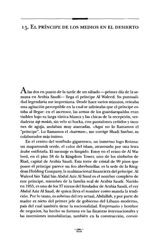 15. EL PRÍNCIPE DE LOS MEDIOS EN EL DESIERTO
Alas dos en punto de la tarde de un sábado -primer día de la se-
mana en Arabia Saudí- lega el príncipe Al Waleed. Su puntuali-
dad legendaria me impresiona. Desde hace varios minutos, reinaba
una agitación perceptible en la cual se adivinaba que el príncipe es-
taba al legar: en el ascensor, las armas de los guardaespaldas eran
visibles bajo su larga túnica blanca y las chicas de la recepción, ver-
daderas top models, sin velo ni burka, con pantalones ceñidos y taco-
nes de aguja, andaban muy atareadas. «Aquí no lo lamamos el
"príncipe". Lo lamamos el chairman", me corrige Shadi Sanbar, su
colaborador más íntimo.
En el centro del vestíbulo gigantesco, un inmenso logo Rotana:
un mapamundi verde, el color del islam, atravesado por una letra
árabe estilizada. El mensaje es límpido. Estoy en el reino de Al Wa-
leed, en el piso 58 de la Kingdom Tower, uno de los símbolos de
Riad, capital de Arabia Saudí. Esta torre de cristal de 99 pisos que
posee el príncipe parece un feo abrebotelas: es la sede de la King-
dom Holding Company, la multinacional financiera del príncipe. Al
Waleed bin Talal bin Abdul Aziz Al Saud es el nombre completo de
este príncipe, miembro de la familia real de Arabia Saudí. Nacido
en 1955, es uno de los 37 nietos del fundador de Arabia Saudí, el rey
Abdul Aziz Al Saud, de quien leva el nombre como manda la tradi-
ción. Por lo tanto, es sobrino del rey actual, Abdalah, y por parte de
madre es nieto del primer jefe de gobierno del Líbano moderno,
país del cual también tiene la nacionalidad. Empresario y hombre
de negocios, ha hecho su fortuna en las finanzas internacionales y
las inversiones inmobiliarias, también en la construcción, convir-
 