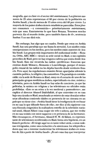 CULTURA MAINSTREAM
mografía, que es clave en el sector del entertainment. Los jóvenes me-
nores de 25 años representan el 60 por ciento de la población en
Arabia Saudí, y los de menos de 15 años cerca del 40 por ciento. La
mayoría de los países árabes tienen estadísticas parecidas. Estosjóve-
nes consumen -y consumirán- prioritariamente entertainment,
más que news. Exactamente lo que hace Rotana. Tenemos mucho
porvenir. En el mundo árabe, pero también fuera de él», sentencia
Sanbar. y no me dirá más.
Sin embargo, hay algo que no cuadra. Desde que estoy en Arabia
Saudí, hay una paradoja que me llama la atención. Los saudíes están
omnipresentes en los medios, pero los medios están ausentes de Ara-
bia Saudí. Los grupos más importantes del audiovisual árabe -Rota-
na, Orbit, ART, MBC-- tienen su sede social en Riad, o sus capitales
proceden de Riad, pero no hay ningnna cadena que emita desde Ara-
bia Saudí. Esto me recuerda las radios «periféricas» francesas que
emitían desde Mónaco, Alemania o Luxemburgo, porque el mono-
polio estatal de las radios no les dejaba hacerlo desde territorio fran-
cés. Pero aquí, las regulaciones estatales llevan aparejadas además la
cuestión política, la religión y las costumbres. Yla paradoja es conside-
rable: en la sede de Rotana en Riad, estoy en el corazón de uno de los
principales grupos mediáticos árabes, especializado en cine, música y
televisión, pero en Arabia Saudí no hay salas de concierto, ya que las
películas, la música no religiosa y las televisiones no oficiales están
prohibidas. «Éste es un reino a la vez medieval y posmodemo», me
explica el director Ahmed Dakhilallah, al que entrevisto en su casa
bajo una tienda en Riad, asombrado yo mismo de estar descalzo sobre
unas alfombras comiendo dátiles en presencia de un cineasta en un
país que no tiene cine. «Arabia Saudí tiene la inteligencia de rechazar
en su casa lo que difunde fuera de ella», me dice al día signiente con
una fórmula enigmática la realizadora estrella de la televisión nacio-
nal saudí, Hiyam Kilani (una mujer sin velo y soltera, que me recibe
en su casa vestida con unos vaqueros y en presencia de su hermano).
Más circunspecto, el hermano, Ahmed H. M. Al Kilani, ex represen-
tante de televisiones occidentales en Riad, lanza otra hipótesis, en un
francés perfecto: «El riesgo aquí no es tanto volver atrás, a unas cade-
nas retrógradas, como una evolución a la americana: los telepredica-
dores que van a intentar modernizar las televisiones árabes en nom-
bre de Alá a partir de Arabia Saudí». ¿Es así como hay que interpretar
~fi4
 