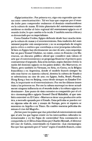 EL PRÍNCIPE DE LOS MEDIOS EN EL DESIERTO
«Egipcianización». Por primera vez, oigo esta expresión que sue-
na como «americanización». Tal vez haya que empezar por el mun-
do árabe para comprender realmente el dominio estadounidense
en la cultura de masas. El éxito planetario del entertainment estado-
unidense es similar al éxito regional del entertainment egipcio en el
mundo árabe; lo que cambia es la escala. Y también suscita críticas y
es denunciado por su imperialismo.
Como Estados Unidos, Egipto defiende desde hace mucho tiem-
po la cultura de masas y el entretenimiento. Esta tradición del enter-
tainment popular está omnipresente y no va acompañada de ningún
juicio crítico o estético que contribuya a crearjerarquías culturales.
Si bien en Egipto hay efectivamente un cine de arte, cuyo arquetipo
fue un poco Youssef Chahine, no existe, como en Francia y en Ma-
rruecos, un discurso público oficial que considere más valioso el
arte que el entretenimiento y se proponga financiar el primero para
contrarrestar el segundo. Ésta sería incluso, según Antoine Zeind, la
razón del dominio egipcio en los países árabes: «En Marruecos, en
Túnez, pero también en Vietnam, en Siria, en Corea, en la Bélgica
francófona y en Argentina, donde el modelo francés siempre ha
sido muy fuerte en materia cultural, domina la cultura de Estado y
se subvenciona un cine de arte; en Egipto, India, Brasil, Flandes,
Hong Kong y hoy en Beijing, como desde siempre en Estados Uni-
dos, lo importante es el entretenimiento. Por eso los últimos tienen
éxito y los primeros no. Por eso la cultura marroquí no tiene actual-
mente ninguna influencia en el mundo árabe y la cultura egipcia es
dominante». Este punto de vista corrosivo es compartido por el crí-
tico cinematográfico egipcio Youssef Cherif Rizkallah, al que tam-
bién entrevisté en El Cairo: «Marruecos tiene una producción artís-
tica, a menudo apoyada por el Estado. Estas películas se pueden ver
en algunas salas de arte y ensayo de Europa, pero ni siquiera se
muestran en Argelia o en Túnez. En cambio nuestras películas do-
minan el cine del Magreb».
¿Serían pues los países que dan prioridad al entretenimiento más
que al arte los que logran existir en los intercambios culturales in-
ternacionales y en los flujos de contenidos? Esta constatación es
compartida en el África francófona por Charles Mensah, el director
del cine de Gabón, entrevistado en Camerún: «Las cinematogra-
fías que han apostado por el "autor" según el modelo francés, como
~Rl
 