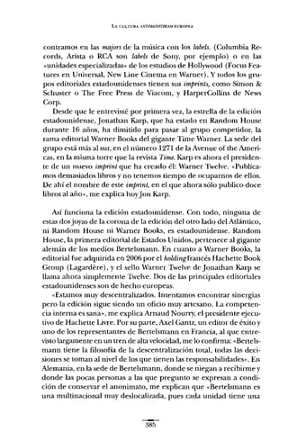 LA CULTURA A-"'7Il.¿AINSTREAM {.UROPEA
contramos en las majors de la música con los labels. (Columbia Re-
cords, Arista o RCA son labels de Sony, por ejemplo) o en las
"unidades especializadas" de los estudios de Hollywood (Focus Fea-
tures en Universal, New Line Cinema en Warner). y todos los gru-
pos editoriales estadounidenses tienen sus imprints, como Simon &
Schuster o The Free Press de Viacom, y HarperCollins de News
Corp.
Desde que le entrevisté por primera vez, la estrella de la edición
estadounidense, Jonathan Karp, que ha estado en Random House
durante 16 años, ha dimitido para pasar al grupo competidor, la
rama editorial Warner Books del gigante Time Warner. La sede del
grupo está más al sur, en el número 1271 de la Avenue ofthe Ameri-
cas, en la misma torre que la revista Time. Karp es ahora el presiden-
te de un nuevo imprint que ha creado él: Warner Twelve. "Publica-
mos demasiados libros y no tenemos tiempo de ocuparnos de ellos.
De ahí el nombre de este imprint, en el que ahora sólo publico doce
libros al año", me explica hoyJon Karp.
Así funciona la edición estadounidense. Con todo, ninguna de
estas dos joyas de la corona de la edición del otro lado del Atlántico,
ni Random House ni Warner Books, es estadounidense. Random
House, la primera editorial de Estados Unidos, pertenece al gigante
alemán de los medios Bertelsmann. En cuanto a Warner Books, la
editorial fue adquirida en 2006 por el holding francés Hachette Book
Group (Lagardere), y el sello Warner Twelve de Jonathan Karp se
llama ahora simplemente Twelve. Dos de las principales editoriales
estadounidenses son de hecho europeas.
"Estamos muy descentralizados. Intentamos encontrar sinergias
pero la edición sigue siendo un oficio muy artesano. La competen-
cia interna es sana", me explica Arnaud Nourry, el presidente ejecu-
tivo de Hachette Livre. Por su parte, Axel Gantz, un editor de éxito y
uno de los representantes de Bertelsmann en Francia, al que entre-
visto largamente en un tren de alta velocidad, me lo confirma: «Bertels-
mann tiene la filosofía de la descentralización total, todas las deci-
siones se toman al nivel de los que tienen las responsabilidades". En
Alemania, en la sede de Bertelsmann, donde se niegan a recibirme y
donde las pocas personas a las que pregunto se expresan a condi-
ción de conservar el anonimato, me explican que «Bertelsmann es
una multinacional muy deslocalizada, pues cada unidad tiene una
385
 