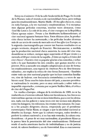 LA CULTURA ANTIMAll.lSTREAM EUROPEA
Estoy en el número 13 de la calle Soukenická de Praga. En la sede
de la Warner, todo el mundo es de nacionalidad checa, pero trabaja
para los estadounidenses. Martin Malík: «El boxofficecheco es, como
en toda Europa, a la vez nacional y estadounidense. Y si exceptua-
mos algunas películas concretas, muchas veces alemanas, como
GoodByeLenin o La vida de losotros, el cine europeo en la República
Checa apenas existe". Frente a los blockbusters hollywoodienses, el
cine nacional aguanta bastante bien. Estos últimos años, la produc-
ción checa incluso ha aumentado, y las películas locales alcanzan
más de un tercio de cuota de mercado en el box office(en Europa, es
la segunda cinematografía que conoce tan buenos resultados en su
propio territorio, después de Francia). Mecánicamente, a medida
que la producción nacional checa aumenta, la cuota del cine esta-
dounidense se reduce, aunque sigue superando el 50 por ciento y a
menudo el 60 por ciento de la taquilla. ¿Cómo se explica el éxito del
cine checo? «Nuestro cine es popular gracias a las comedias, y sobre
todo a lo que llamamos las teen comedies, que gustan mucho a los
jóvenes. Pero a menudo son simples adaptaciones al cine de forma-
tos estadounidenses, una especie de American Pieo de Rent desnatu-
ralizados", me explica la crítica de cine Irena Zemanová. «También
existe todo un cine nacional popular que incluye comedias familia-
res, cine de bulevar, con frecuencia costumbrista y a veces de am-
biente rural. Tiene mucho éxito dentro del país, a nuestro presiden-
te nacionalista le encanta, pero es muy anticuado y sobre todo es
imposible exportarlo", comenta por su parte StefIen Silvis, el crítico
de cine del PraguePost.
La «vuelta a Europa", eslogan de la revolución de 1989, no se ha
traducido en el terreno cultural. Salvo con los eslovacos, los checos no
intercambian apenas con sus vecinos inmediatos, poco con los alema-
nes, nada con los polacos y raras veces con sus vecinos más alejados
como los húngaros, los eslovenos, los croatas y los rumanos. En cuan-
to a los actuales dirigentes checos, empezando por el presidente
euroescéptico Václav Klaus, se niegan a que la identidad nacional se
disuelva en Europa. Antes que la cultura europea, todos tienden a
preferir la cultura nacional o, si no hay más remedio, la cultura esta-
dounidense. «A pesar de ser muy nacionalista, al presidente Klaus ya
le parece bien la penetración del cine estadounidense: Hollywood
vende el sueño americano hecho de individualismo y no de justicia
social, de valores familiares y no de fraternidad. Ésta es exactamente
 