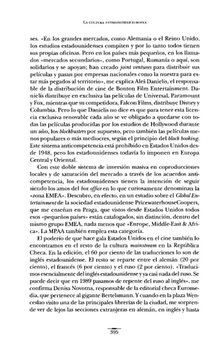 LA CULTURA A}'TlMAINSTREAMEUROI'~~A
ses. «En los grandes mercados, como Alemania o el Reino Unido,
los estudios estadounidenses compiten y por lo tanto todos tienen
sus propias oficinas. Pero en los países más pequeños, en los llama-
dos «mercados secundarios», como Portugal, Rumanía o aquí, son
solidarios y se apoyan; han creado joint ventures para distribuir sus
películas y pasan por empresas nacionales como la nuestra para es-
tar más pegados al territorio», me explica Ales Danielis, el responsa-
ble de la distribución de cine de Bonton Film Entertainment. Da-
nielis distribuye en exclusiva las películas de Universal, Paramount
y Fax, mientras que su competidora, Falcon Films, distribuye Disneyy
Columbia. Pero lo que Danielis no dice es que para tener esta licen-
cia exclusiva renovable cada año se ve obligado a quedarse con to-
das las películas producidas por los estudios de Hollywood durante
un año, los blockbusters por supuesto, pero también las películas me-
nos populares o más mediocres, según el principio del block booking.
Este sistema anticompetencia está prohibido en Estados Unidos des-
de 1948, pero los estadounidenses todavía lo imponen en Europa
Central y Oriental.
Con este doble sistema de inversión masiva en coproducciones
locales y de saturación del mercado a través de los acuerdos anti-
competencia, los estadounidenses tienen la intención de seguir
siendo los amos del box office en lo que curiosamente denominan la
«zona EMEA». Descubro, en efecto, en un estudio sobre el GlobalEn-
tertainrnent de la sociedad estadounidense PricewaterhouseCoopers,
que me enseñan en Praga, que vistos desde Estados Unidos todos
esos "pequeños países» están catalogados, sin distinción, dentro del
mismo grupo EMEA, nada menos que «Europe, Middle-East & Afri-
ca». La MPAA también emplea esta categoría.
El poderío de que hace gala Estados Unidos en el cine también lo
encontramos en el resto de la cultura mainstream en la República
Checa. En la edición, el 60 por ciento de las traducciones lo son de
inglés estadounidense. El resto se reparte entre el alemán (20 por
ciento), el francés (6 por ciento) y el ruso (2 por ciento). «Traduci-
mos esencialmente del inglés estadounidense yya casi nada del ruso. Se
puede decir que en 1989 pasamos de repente del ruso al inglés», me
confirma Denisa Novotna, responsable de la editorial checa Eurome-
dia, que pertenece al gigante Bertelsmann. Ycuando en la plaza Wen-
ceslao visito una de las principales librerías de la ciudad, me sorpren-
de ver de lejos las secciones extranjeras en alemán, en inglés y hasta
395
 