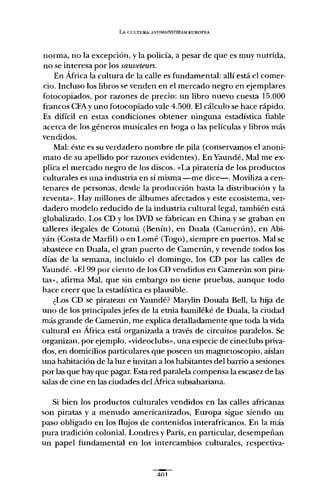LA Cl;LTURA .1N~i1MAINSTREAMEUROPEA
norma, no la excepción, y la policía, a pesar de que es muy nutrida,
no se interesa por los sauveteurs.
En África la cultura de la calle es fundamental: allí está el comer-
cio. Incluso los libros se venden en el mercado negro en ejemplares
fotocopiados, por razones de precio: un libro nuevo cuesta 15.000
francos CFAy uno fotocopiado vale 4.500. El cálculo se hace rápido.
Es difícil en estas condiciones obtener ninguna estadística fiable
acerca de los géneros musicales en boga o las películas y libros más
vendidos.
Mal: éste es su verdadero nombre de pila (conservamos el anoni-
mato de su apellido por razones evidentes). En Yaundé, Mal me ex-
plica el mercado negro de los discos. «La piratería de los productos
culturales es una industria en sí misma -me dice-o Moviliza a cen-
tenares de personas, desde la producción hasta la distribución y la
reventa». Hay millones de álbumes afectados y este ecosistema, ver-
dadero modelo reducido de la industria cultural legal, también está
globalizado. Los CD y los DVD se fabrican en China y se graban en
talleres ilegales de Cotonú (Benín), en Duala (Camerún), en Abi-
yán (Costa de Marfil) o en Lomé (Togo), siempre en puertos. Mal se
abastece en Duala, el gran puerto de Camerún, y revende todos los
días de la semana, incluido el domingo, los CD por las calles de
Yaundé. «El 99 por ciento de los CD vendidos en Camerún son pira-
tas» , afirma Mal, que sin embargo no tiene pruebas, aunque todo
hace creer que la estadística es plausible.
¿Los CD se piratean en Yaundé? Marylin Douala Bell, la hija de
uno de los principales jefes de la etnia bamiléké de Duala, la ciudad
más grande de Camerún, me explica detalladamente que toda la vida
cultural en África está organizada a través de circuitos paralelos. Se
organizan, por ejemplo, «videoclubs» , una especie de cineclubs priva-
dos, en domicilios particulares que poseen un magnetoscopio, aíslan
una habitación de la luz e invitan a los habitantes del barrio a sesiones
por las que hay que pagar. Esta red paralela compensa la escasez de las
salas de cine en las ciudades del África subsahariana.
Si bien los productos culturales vendidos en las calles africanas
son piratas y a menudo americanizados, Europa sigue siendo un
paso obligado en los flujos de contenidos interafricanos. En la más
pura tradición colonial. Londres y París, en particular, desempeñan
un papel fundamental en los intercambios culturales, respectiva-
 
