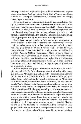 CULTURA MAINSTREAM
mente para el África anglófona y para el África francófona. Un poco
como Miami para América Latina, Hong Kong y Taiwán para China
o Beirut y El Cairo para Oriente Medio, Londres y París son las capi-
tales exógenas de África.
En Camerún, en un restaurante de Yaundé, hablo con Éric de Ros-
ny, un sacerdotejesuita que se ha convertido en escritor: «En la músi-
ca de aquí están los que se inspiran en la tradición y los que imitan a
Occidente, es decir, a París. La divisoria en la cultura popular es ésta,
entre la tradición y Europa. Sin embargo, observo que cada vez más
cantantes cameruneses añaden palabras inglesas a sus canciones en
francés, porque es más hipo Es un cambio muy importante».
Desde hace tiempo, Londres y París son las que legitiman a un
artista africano, le dan el sello «internacional» necesario y e! recono-
cimiento. «Cuando un artista se hace famoso en su país, debe pasar
por París para tener credibilidad y acceder al conjunto del conti-
nente africano. El maliense Salif Keíta, el guineano Mory Kanté, el
senegalés Youssou N'Dour, el camerunés Manu Dibango, el congo-
leño Ray Lema, e! grupo senegalés Touré Kunda, todos estos artistas
se han hecho célebres en Francia», me explica Christian Mousset,
que dirige el festival francés Musiques Métisses, y al que entrevisto
unos meses más tarde, en el Womex de Copenhague, la gran cita de
las músicas del mundo.
¿Cómo explicar este papel determinante de Europa en África?
¿Será duradero? «En París y Londres hay estudios de calidad, cosa
que no hay en África, aunque ha habido buenos estudios en Bamako
(Malí), en Abiyán (Costa de Marfil), en Kinshasa (Congo) y en
Dakar (Senegal). También hay muchos sellos, que en África esca-
sean. En Londres, hay festivales corno el Womad, los BBC Awards
para la World Music, y están los agentes, los productores y los orga-
nizadores de conciertos», me explica Samba Sene, un senegalés de
Dakar que vive en Edimburgo y con e! que coincido, también, en
Copenhague. La situación política y las tensiones diplomáticas entre
países no facilitan los intercambios: a menudo es imposible montar
una gira por África, porque los artistas no obtienen el visado, por
ejemplo, para ir simplemente de Yaundé a Dakar. Con frecuencia
las aduanas no dejan pasar los instrumentos ni el material. Y la gue-
rra civil de Costa de Marfil o de la República Democrática de! Con-
go, por no hablar de Ruanda, aún empeoró más las cosas. «Desde
París puedes acceder a toda África, y en cambio no puedes ni dialo-
402
 