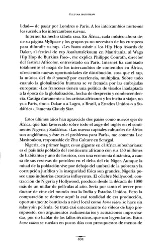 CULTURA MAJ!'.¡'STREA1W
lidad- de pasar por Londres o París. A los intercambios norte-sur
les suceden los intercambios sur-sur.
Internet ha hecho tábula rasa. En África, cada músico ahora tie-
ne su página MySpace y los grupos ya no necesitan de los europeos
para difundir su rapo «Les basta asistir a los Hip Hop Awards de
Dakar, al festival de rap Assalamalekoum en Mauritania, al Waga
Hip Hop de Burkina Faso», me explica Philippe Conrath, director
del festival Africolor, entrevistado en París. Internet ha cambiado
totalmente el mapa de los intercambios de contenidos en África,
ofreciendo nuevas oportunidades de distribución, cosa que el rap,
la música del do it yourseif por excelencia, multiplica. Sobre todo
cuando la globalización humana se ve frenada por las embajadas
europeas: «Los franceses tienen una política de visados inadaptada
a la época de la globalización, hecha de desprecio y condescenden-
cia. Castiga duramente a los artistas africanos y los incita a viajar, no
ya a París, sino a Dakar o a Lagos, a Brasil, a Estados Unidos o a Su-
dáfrica», lamenta Claudy Siar.
Estos últimos años han aparecido dos países como nuevos ejes de
África, que han favorecido sobre todo el auge del inglés en el conti-
nente: Nigeria y Sudáfrica. «Las nuevas capitales culturales de África
son anglófonas, y éste es el problema para París», me comenta Luc
Mayitoukou, responsable de Zhu Culture en Senegal.
Nigeria, en primer lugar, es un gigante en el África subsahariana:
es el país más poblado del continente africano con sus 150 millones
de habitantes y uno de los ricos, con una economía dinámica, a cau-
sa de sus reservas de petróleo en el delta del río Níger. Aunque la
mitad de la población vive por debajo del umbral de la pobreza y la
corrupción jurídica y la inseguridad física son grandes, Nigeria po-
see unas industrias creativas influyentes. El célebre Nollywood, con-
tracción de Nigeria y Hollywood, produce desde la década de 1990
más de un millar de películas al año. Sería por tanto el tercer pro-
ductor de cine del mundo tras la India y Estados Unidos. Pero la
comparación se detiene aquí: la casi totalidad de esa producción,
oportunamente bautizada a nivel local como home video, se hace sin
salas y sin película. Se trata casi enteramente de vídeos de bajo pre-
supuesto, con argumentos rudimentarios y actuaciones improvisa-
das, por no hablar de los fallos técnicos, que son legendarios. Estos
home videos se ruedan en pocos días con presupuestos de menos de
404
 