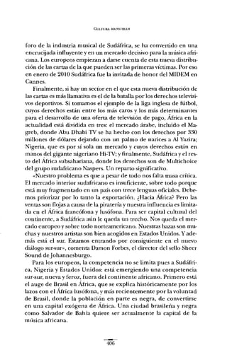 CULTURA MAJNSTREAM
foro de la industria musical de Sudáfrica, se ha convertido en una
encrucijada influyente y en un mercado decisivo para la música afri-
cana. Los europeos empiezan a darse cuenta de esta nueva distribu-
ción de las cartas de la que pueden ser las primeras víctimas. Por eso
en enero de 2010 Sudáfrica fue la invitada de honor del MIDEM en
Cannes.
Finalmente, si hay un sector en el que esta nueva distribución de
las cartas es más llamativa es el de la batalla por los derechos televisi-
vos deportivos. Si tomamos el ejemplo de la liga inglesa de fútbol,
cuyos derechos están entre los más caros y los más determinantes
para el desarrollo de una oferta de televisión de pago, África en la
actualidad está dividida en tres: el mercado árabe, incluido el Ma-
greb, donde Abu Dhabi TV se ha hecho con los derechos por 330
millones de dólares dejando con un palmo de narices a Al Yazira;
Nigeria, que es por sí sola un mercado y cuyos derechos están en
manos del gigante nigeriano Hi-TV; y finalmente, Sudáfrica y el res-
to del África subsahariana, donde los derechos son de Multichoice
del grupo sudafricano Naspers. Un reparto significativo.
«Nuestro problema es que a pesar de todo nos falta masa crítica.
El mercado interior sudafricano es insuficiente, sobre todo porque
está muy fragmentado en un país con trece lenguas oficiales. Debe-
mos priorizar por lo tanto la exportación. ¿Hacia África? Pero las
ventas son flojas a causa de la piratería y nuestra influencia es limita-
da en el África francófona y lusófona. Para ser capital cultural del
continente, a Sudáfrica aún le queda un trecho. Nos queda el mer-
cado europeo y sobre todo norteamericano. Nuestras bazas son mu-
chas y nuestros-artistas son bien acogidos en Estados Unidos. Yade-
más está el sur. Estamos entrando por consiguiente en el nuevo
diálogo sur-sur» comenta Damon Forbes, el director del sello Sheer
Sound deJohannesburgo.
Para los europeos, la competencia no se limita pues a Sudáfri-
ca, Nigeria y Estados Unidos: está emergiendo una competencia
sur-sur, nueva y feroz, fuera del continente africano. Primero está
el auge de Brasil en África, que se explica históricamente por los
lazos con el África lusófona, y más recientemente por la voluntad
de Brasil, donde la población en parte es negra, de convertirse
en una capital exógena de África. Una ciudad brasileña y negra
como Salvador de Bahía quiere ser actualmente la capital de la
música africana.
406
 
