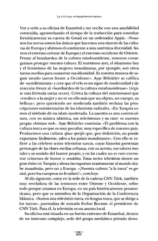 LA CULTURA ANTIMAINSTRF.AM EUROPEA
Vaya verla a su oficina de Estambul y me recibe con una amabilidad
contenida, aprovechando el tiempo de la traducción para consultar
frenéticamente su cuenta de Gmail en un ordenador Apple. "Noso-
tros los turcos somos los únicos que hacemos una síntesis de las cultu-
ras de Europa y abrimos el continente a una auténtica diversidad. So-
mos el extremo oriente de Europa y el extremo occidente de Oriente.
Frente al bombardeo de la cultura estadounidense, nosotros conse-
guimos proteger nuestra cultura. El marxismo ayer, el islamismo hoy
y el feminismo de las mujeres musulmanas, por ejemplo, son otros
tantos medios para conservar esa identidad. Es nuestra manera de se-
guir siendo turcos frente a Occidente». Ayse Bóhürler se califica
de «semifemínista» y cree que el velo es un signo de modernidad y de
reacción frente al "bombardeo de la cultura estadounidense» (repi-
te esta fórmula varias veces). Critica la cultura del entertainment que
"envilece a la mujer y no ve en ella más que un objeto, un cuerpo, su
belleza»; pero queriendo ser moderada también rechaza las pres-
cripciones vestimentarias de los islamistas radicales. "En Turquía so-
mos el símbolo de un islam moderado. La nuestra es una contracul-
tura, con su música islámica, sus televisiones y su cine: es nuestro
propio christian rack". A~ Bóhürler continúa: "El problema con la
cultura turca es que es muy peculiar, muy específica de nuestro país.
Producimos una cultura spacespecific que, por definición, no puede
exportarse fácilmente, salvo a los países musulmanes». Con ello se re-
fiere a las célebres series televisivas turcas, cuyas historias presentan
personajes de las clases medias urbanas, con su acento, sus valores mo-
rales y su sentido del humor propio, y en las cuales no es raro encon-
trar crímenes de honor o vendettas. Estas series televisivas tienen un
gran éxito en Turquía y ahora las exportan masivamente al mundo ára-
be musulmán, pero no a Europa. «jNuestra cultura "a la turca" es ge-
nial, pero los europeos no lo saben!», concluye.
Al día siguiente, estoy en la sede de la cadena CNN Türk, también
muy reveladora de las tensiones entre Oriente y Occidente, sobre
todo porque estamos en Europa, en un país históricamente proame-
ricano, pero que es miembro de la Organización de la Conferencia
Islámica. "Somos una televisión turca, en lengua turca, que se dirige a
los turcos», puntualiza de entrada Ferhat Boratav, el presidente de
CNN Türk. Para él, la televisión es un asunto local.
Su oficina está situada en un barrio extremo de Estambul, dentro
de un inmenso complejo, sede del grupo mediático privado deno-
409
 