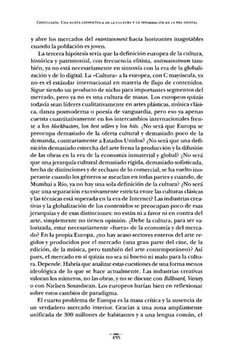CONCLUSIÓN. UNA NUEVA GEOPOLÍTICA DE LA CULTURA Y LA INFORMACIÓN EN I.A ERA DIGITAL
y abre los mercados del entertainment hacia horizontes inagotables
cuando la población es joven.
La tercera hipótesis sería que la definición europea de la cultura,
histórica y patrimonial, con frecuencia elitista, antimainstream tam-
bién, ya no está necesariamente en sintonía con la era de la globali-
zación y de lo digital. La «Cultura" a la europea, con C mayúscula, ya
no es el estándar internacional en materia de flujo de contenidos.
Sigue siendo un producto de nicho para importantes segmentos del
mercado, pero ya no es una cultura de masas. Los europeos quizás
todavía sean líderes cualitativamente en artes plásticas, música clási-
ca, danza posmoderna o poesía de vanguardia, pero eso ya apenas
cuenta cuantitativamente en los intercambios internacionales fren-
te a los blockbusters, los best sellersy los hits. ¿No será que Europa se
preocupa demasiado de la oferta cultural y demasiado poco de la
demanda, contrariamente a Estados Unidos? ¿No será que una defi-
nición demasiado estrecha del arte frena la produccíón y la difusión
de las obras en la era de la economía inmaterial y global? ¿No será
que unajerarquía cultural demasiado rígida, demasiado sofisticada,
hecha de distinciones y de rechazo de lo comercial, se ha vuelto ino-
perante cuando los géneros se mezclan en todas partes y cuando, de
Mumbai a Río, ya no hay una sola definición de la cultura? ¿No será
que una separación excesivamente estricta entre las culturas clásicas
y las técnicas está superada en la era de Internet? Las industrias crea-
tivas y la globalización de los contenidos se preocupan poco de esas
jerarquías y de esas distinciones; no están ni a favor ni en contra del
arte, simplemente no tienen opinión. ¿Debe la cultura, para ser va-
lorizada, estar necesariamente «fuera» de la economía y del merca-
do? En la propia Europa, ¿no hay acaso sectores enteros del arte re-
gidos y producidos por el mercado (una gran parte del cine, de la
edición, de la música, pero también del arte contemporáneo)? Así
pues, el mercado en sí quizás no sea ni bueno ni malo para la cultu-
ra. Depende. Habría que analizar estas cuestiones de una forma menos
ideológica de lo que se hace actualmente. Las industrias creativas
valoran los números, no las obras, y no se discute con Billboard, Variety
o con Nielsen Soundscan. Los europeos harían bien en reflexionar
sobre estos cambios de paradigma.
El cuarto problema de Europa es la masa crítica y la ausencia de
un verdadero mercado interior. Gracias a una zona ampliamente
unificada de 300 millones de habitantes y a una lengua común, el
 