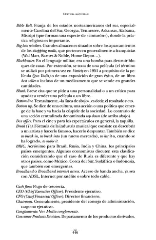 CULTURA MAL'IlSJRFAM
Bible Belt. Franja de los estados norteamericanos del sur, especial-
mente Carolina del Sur, Georgia, Tennessee, Arkansas, Alabama,
Misisipi (que forman una especie de -cinturón»), donde la prác-
tica religiosa es importante.
Bigbox retailers. Grandes almacenes situados sobre los aparcamientos
de los shapping malls, que pertenecen generalmente a franquicias
(Wal Mart, Barnes & Noble, Home Depot...).
Blockbuster. En el lenguaje militar, era una bomba para destruir blo-
ques de casas. Por extensión, se trata de una película (el término
se utilizó por primera vez en Variety en 1951 a propósito de la pe-
lícula Quo Vadis) o de una exposición de gran éxito, de un libro
best sellero incluso de un medicamento que se vende en grandes
cantidades.
Blurb. Breve cita que se pide a una personalidad o a un crítico para
ayudar a vender una película o un libro.
Bottom lineo Textualmente, "la línea de abajo», es decir, el resultado neto.
Bottom up. Se dice de una cultura, una acción o una política que emer-
ge de la base y va hacia la cúspide de la sociedad. Lo contrario de
una acción centralizada denominada top doum (de arriba abajo).
Box oJJice. Para el cine y para los espectáculos en general, la taquilla.
Break (