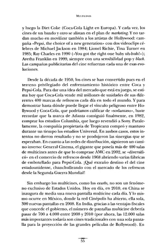 MULTICINES
y luego la Diet Cake (Coca-Cola Light en Europa). Y cada vez, los
cines de un bando y otro se alistan en el plan de marketing. Y no tar-
dan mucho en movilizar también a los artistas de Hollywood: cam-
paña «Pepsi, the choice of a new gencration- con dos videoclips cé-
lebres de Michael Jackson en 1984; Lionel Richie, Tina Turner en
1985; Ray Charles en 1990 (,<Vou got the right one baby uh-huh!»):
Aretha Frank1in en 1999, siempre con una sensibilidad pop y black.
Las campañas publicitarias del cine refuerzan cada una de esas evo-
luciones.
Desde la década de 1950, los cines se han convertido pues en el
terreno privilegiado del enfrentamiento histórico entre Coca y
Pepsi-Cola. Para dar una idea del mercado que está enjuego, se esti-
ma hoy que Coca-Cola vende mil millones de unidades de sus dife-
rentes 400 marcas de refrescos cada día en todo el mundo. Y para
demostrar hasta dónde puede llegar el vínculo peligroso entre Ho-
llywood y Coca-Cola, que podríamos calificar de «sodamaso», baste
recordar que la marca de Atlanta consiguió finalmente, en 1982,
comprar los estudios Columbia, que luego revendió a Sony. Parale-
lamente, la compañía propietaria de Tropicana compró y mantuvo
durante un tiempo los estudios Universal. En ambos casos, estos in-
tentos no dieron resultado y no se produjeron las sinergias que se
esperaban. En cuanto a las redes de distribución, siguieron un cami-
no inverso: General Cinema, el gigante que poseía más de 400 salas
de multicines antes de que lo comprase AMC en 2002, se "diversifi-
có» en el comercio de refrescos desde 1968 abriendo varias fábricas
de embotellado para Pepsi-Cola. ¡Qué extraño destino el del cine
estadounidense, chanchulleando con el mercado de los refrescos
desde la Segunda Guerra Mundial!
Sin embargo los multicines, como los exurbs, no son un fenóme-
no exclusivo de Estados Unidos. Hoy en día, en 2010, en China se
inaugura de media una nueva pantalla multicine cada día. Y lo mis-
mo ocurre en México, donde la red Cinépolis ha abierto, ella sola,
300 nuevas pantallas en 2008. En India, gracias a las ventajas fiscales
que concede el gobierno, el número de pantallas multicine debería
pasar de 700 a 4.000 entre 2008 y 2010 (por ahora, las 12.000 salas
más importantes todavía son cines tradicionales con una sola panta-
lla para la proyección de las grandes películas de Bollywood). En
55
 
