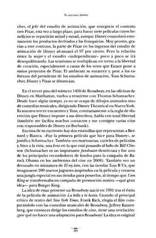 EL ESTUDIO: DISNEY
cher, el jefe del estudio de animación, que renegocie el contrato
con Pixar, esta vez a largo plazo, para hacer siete películas cuyos be-
neficios se repartirán mitad y mitad, aunque Disney controlará ente-
ramente los productos derivados y las franquicias. Muy pronto, gra-
cias a este contrato, la parte de Pixar en los ingresos del estudio de
animación de Disney alcanzará el 97 por ciento. Pero la relación
entre la majar y el estudio «independiente» poco a poco se irá
desequilibrando. Las tensiones se multiplican en torno a la libertad
de creación, especialmente a causa de los vetos que Eisner pone a
varios proyectos de Pixar. El ambiente se enrarece y, pese a los es-
fuerzos del presidente de los estudios de animación, Tom Schuma-
cher, Disney y Pixar se distancian.
En el tercer piso del número 1450 de Broadway, en las oficinas de
Disney en Manhattan, vuelvo a reunirme con Thomas Schumacher.
Desde hace algún tiempo, ya no se ocupa de dibujos animados sino
de comedias musicales, dirigiendo Disney Theatrical en NuevaYork.
Es nuestro tercer encuentro y Tom, contrariamente a la regla de dis-
creción que Disney impone a sus directivos, habla con total libertad
(también me facilita muchos contactos y me consigue varias citas
con responsables de Disney en Burbank).
Encima de su escritorio hay dos estatuillas que representan a Ber-
nard y Bianca. «Fue la primera película que hice para Disney», se
justifica Schumacher. También veo marionetas, carteles de películas
y, bien a la vista, una foto en la que está posando alIado de Bill Clin-
ton (Schumacher es un importante fundraiser demócrata y fue uno
de los principales recaudadores de fondos para la campaña de Ba-
rack Obama en los ambientes del cine en 2008). También veo un
decorado en miniatura de El rey león, con las tiendas Toys R'Us, que
imaginaron 200 nuevos juguetes inspirados en la película y crearon
unajungla especial en sus tiendas para ponerlos, al tiempo que Lion
Kingse transformaba en campaña de promoción masiva -qué gran
idea- para Burger King.
La idea de estar presente en Broadway nació en 1991 tras el éxito
de la película de animación La bella y la bestia. Cuando el principal
crítico de teatro del New York Times, Frank Rich, elogia el film com-
parándolo con las comedias musicales de Broadway,jeffrey Katzen-
berg, que entonces dirige los estudios de cine, tiene una revelación:
¿por qué no hacer una adaptación para Broadway? La idea es original
fi'l
 