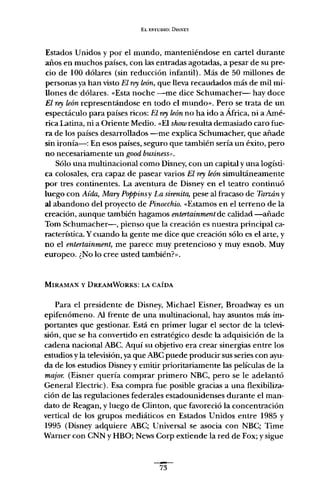 EL ESTUDIO: DISNEY
Estados Unidos y por el mundo, manteniéndose en cartel durante
años en muchos países, con las entradas agotadas, a pesar de su pre-
cio de 100 dólares (sin reducción infantil). Más de 50 millones de
personas ya han visto El rey león, que lleva recaudados más de mil mi-
llones de dólares. «Esta noche -me dice Schumacher- hay doce
El rey león representándose en todo el mundo». Pero se trata de un
espectáculo para países ricos: El rey león no ha ido a África, ni a Amé-
rica Latina, ni a Oriente Medio. «El shouiresulta demasiado caro fue-
ra de los países desarrollados -me explica Schumacher, que añade
sin ironía-: En esos países, seguro que también sería un éxito, pero
no necesariamente un good business".
Sólo una multinacional como Disney, con un capital y una logísti-
ca colosales, era capaz de pasear varios El rey león simultáneamente
por tres continentes. La aventura de Disney en el teatro continuó
luego con Aída, Mary Poppinsv La sirenita, pese al fracaso de Tarzán y
al abandono del proyecto de Pinocchio. «Estamos en el terreno de la
creación, aunque también hagamos entertainment de calidad -añade
Tom Schumacher-, pienso que la creación es nuestra principal ca-
racterística. Y cuando la gente me dice que creación sólo es el arte, y
no el eniertainment, me parece muy pretencioso y muy esnob. Muy
europeo. ¿No lo cree usted tambíén?»,
MlRAMAX y DREAMWORKS: LA CAíDA
Para el presidente de Disney, Michael Eisner, Broadway es un
epifenómeno. Al frente de una multinacional, hay asuntos más im-
portantes que gestionar. Está en primer lugar el sector de la televi-
sión, que se ha convertido en estratégico desde la adquisición de la
cadena nacional ABC. Aquí su objetivo era crear sinergias entre los
estudios y la televisión, yaque ABC puede producir sus series con ayu-
da de los estudios Disney y emitir prioritariamente las películas de la
majar. (Eisner quería comprar primero NBC, pero se le adelantó
General Electric). Esa compra fue posible gracias a una flexibiliza-
ción de las regulaciones federales estadounidenses durante el man-
dato de Reagan, y luego de Clinton, que favoreció la concentración
vertical de los grupos mediáticos en Estados Unidos entre 1985 y
1995 (Disney adquiere ABC; Universal se asocia con NBC; Time
Warner con CNN y HBO; News Corp extiende la red de Fox; y sigue
-73
 