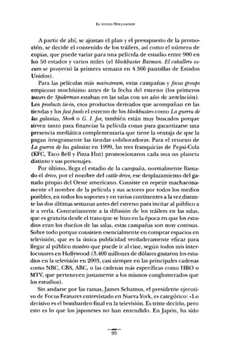 El. NUEVO HOLLYWOOD
A partir de ahí, se ajustan el plan y el presupuesto de la promo-
ción, se decide el contenido de los tráilers, así corno el número de
copias, que puede variar para una película de estudio entre 900 en
los 50 estados y varios miles (el blockbuster Batman. El caballero os-
curo se proyectó la primera semana en 4.366 pantallas de Estados
Unidos).
Para las películas más mainstream, estas campañas y focus groups
empiezan muchísimo antes de la fecha del estreno (los primeros
teasersde Spiderman estaban en las salas con un año de antelación).
Los products tie-in, esos productos derivados que acompañan en las
tiendas y los [astfoods el estreno de los blockbusterscorno La guerra de
las galaxias, Shrek o G. l. Joe, también están muy buscados porque
sirven tanto para financiar la película corno para garantizarse una
presencia mediática complementaria que tiene la ventaja de que la
pagan íntegramente las tiendas colaboradoras. Para el retorno de
La guerra de las galaxias en 1999, las tres franquicias de Pepsi-Cola
(KFC, Taco Bell y Pizza Hut) promocionaron cada una un planeta
distinto y sus personajes.
Por último, llega el estadio de la campaña, normalmente llama-
do el drive, por el nombre del cattle drive, ese desplazamiento del ga-
nado propio del Oeste americano. Consiste en repetir machacona-
mente el nombre de la película y sus actores por todos los medios
posibles, en todos los soportes y en varios continentes a la vez duran-
te las dos últimas semanas antes del estreno para incitar al público a
ir a verla. Contrariamente a la difusión de los tráilers en las salas,
que es gratuita desde el trato que se hizo en la época en que los estu-
dios eran los dueños de las salas, estas campañas son muy costosas.
Sobre todo porque consisten esencialmente en comprar espacios en
televisión, que es la única publicidad verdaderamente eficaz para
llegar al público masivo que puede ir al cine, según todos mis inter-
locutores en Hollywood (3.400 millones de dólares gastaron los estu-
dios en la televisión en 2003, casi siempre en las principales cadenas
corno NBC, CBS, ABC, o las cadenas más específicas corno HBO o
MTV, que pertenecen justamente a los mismos conglomerados que
los estudios).
Sin andarse por las ramas, James Schamus, el presidente ejecuti-
vo de Focus Features entrevistado en NuevaYork, es categórico: «Lo
decisivo es el bombardeo final en la televisión. Es triste decirlo, pero
esto es lo que los japoneses no han entendido. En Japón, ha sido
95
 