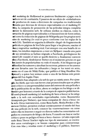 EL NUEVO HOLLYWOOD
del marketing de Hollywood se pusieron finalmente a jugar con la
web en vez de combatirla. Y pasaron de un oficio de «embaladores»
de productos de masa a directores de campañas no tradicionales
llevadas por decenas de técnicos especializados en el marketing IT.
Hoy, la campaña de promoción de las películas integra completa-
mente la dimensión web. Se utilizan medios ya clásicos, como la
creación de páginas especializadas o el lanzamiento de foros online,
así como la redacción de páginas de Wikipedia por los propios servi-
cios de marketing (lo cual es poco conforme con las reglas de la
web 2.0). También se organiza la difusión «ilegal» de fragmentos de
película en páginas de YouTube para llegar a los jóvenes, suscitar el
6w:z y engendrar marketingviral. Casi siempre con una batalla de re-
traso, los estudios empezaron a creer en MySpace cuando una parte
de sus miembros ya habían migrado a Facebook, privilegiaron Se-
cond Life cuando el sitio se quedó desierto y, finalmente converti-
dos a Facebook, desdeñaron Twitter en el momento preciso en que
los iraníes lo popularizaban en todo el mundo. A los blogueros que
difundían los rumores y aireaban los secretos, primero se los amena-
.> con llevarlos ante los tribunales y luego se los tomó en serio,
romo en el caso de Nikk.i Finke, que publica el blog Deadline Ho-
Iywood y a quien hoy miman como a una de las firmas más presti-
!posas del Los Angeles Times.
También han adaptado a la web lo que ya existía antes. Por ejem-
plo, los blurbs, que son esas breves citas promocionales que se piden
a un crítico o a una personalidad antes del estreno de una película o
de la publicación de un libro, ahora se cuelgan en los blogs o se di-
funden por Internet a través de la compra de espacios publicitarios.
El ioord-of-moutñ marketing (el marketing de boca a boca) se ha adap-
tado a la web con sociedades especializadas, como Buzzmetrics
(comprada por Nielsen), que lanza campañas de «boca a boca» en
la web. Otros instrumentos, como Buzz-Audít, Media-Predict o Ho-
mescan Online, permiten evaluar continuamente el estado del buzz
de una película en la web, conocer las «conversaciones» en curso
sobre ella en Internet o seguir en directo todos los comentarios col-
gados en centenares de blogs y de foros. Ycuando ese buzz se vuelve
crítico y pone en peligro el boca a boca «bueno» (el sitio especiali-
zado Buzz Threat Tracker vigila ese tipo de amenazas), se encien-
den unos cortafuegos y se lanzan campañas para contrarrestar.
Con esas idas y venidas entre el marketing y el público, Internet
~
97
 