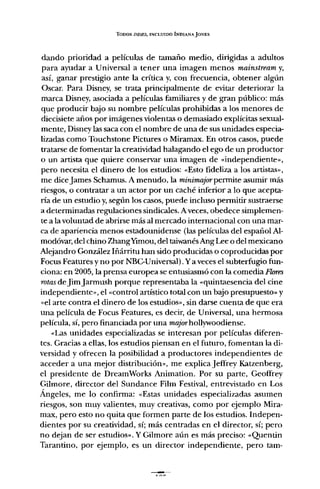 TODOS /NDIF..s, INCLUIDO INDIANA JONES
dando prioridad a películas de tamaño medio, dirigidas a adultos
para ayudar a Universal a tener una imagen menos mainstream y,
así, ganar prestigio ante la crítica y, con frecuencia, obtener algún
Osear, Para Disney, se trata principalmente de evitar deteriorar la
marca Disney, asociada a películas familiares y de gran público: más
que producir bajo su nombre películas prohibidas a los menores de
diecisiete años por imágenes violentas o demasiado explícitas sexual-
mente, Disney las saca con el nombre de una de sus unidades especia-
lizadas como Touchstone Pictures o Miramax. En otros casos, puede
tratarse de fomentar la creatividad halagando el ego de un productor
o un artista que quiere conservar una imagen de "independiente»,
pero necesita el dinero de los estudios: "Esto fideliza a los artistas»,
me diceJames Schamus. A menudo, la minimajorpermite asumir más
riesgos, o contratar a un actor por un caché inferior a lo que acepta-
ría de un estudio y,según los casos, puede incluso permitir sustraerse
a determinadas regulaciones sindicales. A veces, obedece simplemen-
te a la voluntad de abrirse más al mercado internacional con una mar-
ca de apariencia menos estadounidense (las películas del español Al-
modóvar, del chino ZhangYimou, del taiwanés Ang Lee o del mexicano
Alejandro González Iñárritu han sido producidas o coproducidas por
Focus Features y no por NBG-Universal). y a veces el subterfugio fun-
ciona: en 2005, la prensa europea se entusiasmó con la comedia Flores
rotasdeJimJarmush porque representaba la "quintaesencia del cine
independiente», el "control artístico total con un bajo presupuesto» y
"el arte contra el dinero de los estudios», sin darse cuenta de que era
una película de Focus Features, es decir, de Universal, una hermosa
película, sí, pero financiada por una majorhollywoodiense.
"Las unidades especializadas se interesan por películas diferen-
tes. Gracias a ellas, los estudios piensan en el futuro, fomentan la di-
versidad y ofrecen la posibilidad a productores independientes de
acceder a una mejor distribución», me explica Jeffrey Katzenberg,
el presidente de DreamWorks Animation. Por su parte, Geoffrey
Gilmore, director del Sundance Film Festival, entrevistado en Los
Ángeles, me lo confirma: "Estas unidades especializadas asumen
riesgos, son muy valientes, muy creativas, como por ejemplo Mira-
max, pero esto no quita que formen parte de los estudios. Indepen-
dientes por su creatividad, sí; más centradas en el director, sí; pero
no dejan de ser estudios». Y Gilmore aún es más preciso: «Quenun
Tarantino, por ejemplo, es un director independiente, pero tam-
 