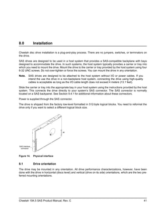 Cheetah 15K.5 SAS Product Manual, Rev. C 41
8.0 Installation
Cheetah disc drive installation is a plug-and-play process. There are no jumpers, switches, or terminators on
the drive.
SAS drives are designed to be used in a host system that provides a SAS-compatible backplane with bays
designed to accommodate the drive. In such systems, the host system typically provides a carrier or tray into
which you need to mount the drive. Mount the drive to the carrier or tray provided by the host system using four
6-32 UNC screws. Do not over-tighten or force the screws. You can mount the drive in any orientation.
Note. SAS drives are designed to be attached to the host system without I/O or power cables. If you
intend the use the drive in a non-backplane host system, connecting the drive using high-quality
cables is acceptable as long as the I/O cable length does not exceed 4 meters (13.1 feet).
Slide the carrier or tray into the appropriate bay in your host system using the instructions provided by the host
system. This connects the drive directly to your system’s SAS connector. The SAS connector is normally
located on a SAS backpanel. See Section 9.4.1 for additional information about these connectors.
Power is supplied through the SAS connector.
The drive is shipped from the factory low-level formatted in 512-byte logical blocks. You need to reformat the
drive only if you want to select a different logical block size.
Figure 14. Physical interface
8.1 Drive orientation
The drive may be mounted in any orientation. All drive performance characterizations, however, have been
done with the drive in horizontal (discs level) and vertical (drive on its side) orientations, which are the two pre-
ferred mounting orientations.
J6
SAS Interface
connector
 