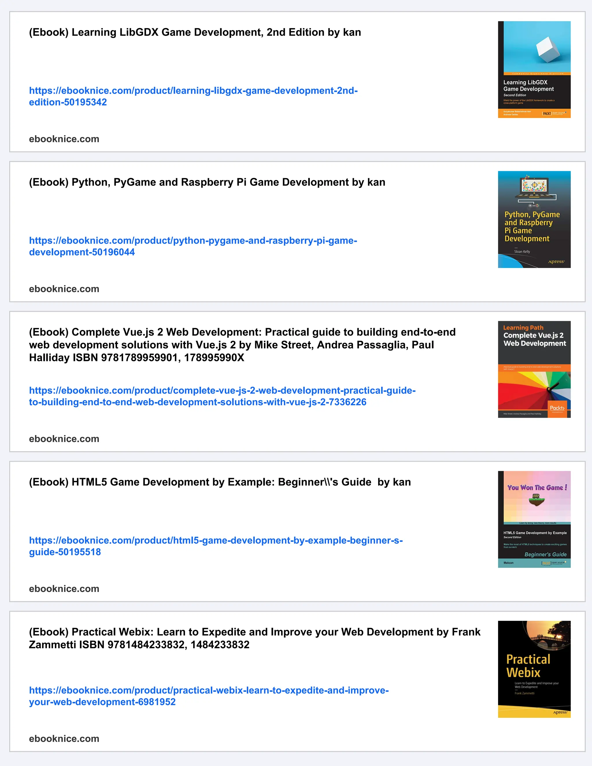 (Ebook) Learning LibGDX Game Development, 2nd Edition by kan
https://ebooknice.com/product/learning-libgdx-game-development-2nd-
edition-50195342
ebooknice.com
(Ebook) Python, PyGame and Raspberry Pi Game Development by kan
https://ebooknice.com/product/python-pygame-and-raspberry-pi-game-
development-50196044
ebooknice.com
(Ebook) Complete Vue.js 2 Web Development: Practical guide to building end-to-end
web development solutions with Vue.js 2 by Mike Street, Andrea Passaglia, Paul
Halliday ISBN 9781789959901, 178995990X
https://ebooknice.com/product/complete-vue-js-2-web-development-practical-guide-
to-building-end-to-end-web-development-solutions-with-vue-js-2-7336226
ebooknice.com
(Ebook) HTML5 Game Development by Example: Beginner's Guide by kan
https://ebooknice.com/product/html5-game-development-by-example-beginner-s-
guide-50195518
ebooknice.com
(Ebook) Practical Webix: Learn to Expedite and Improve your Web Development by Frank
Zammetti ISBN 9781484233832, 1484233832
https://ebooknice.com/product/practical-webix-learn-to-expedite-and-improve-
your-web-development-6981952
ebooknice.com
 