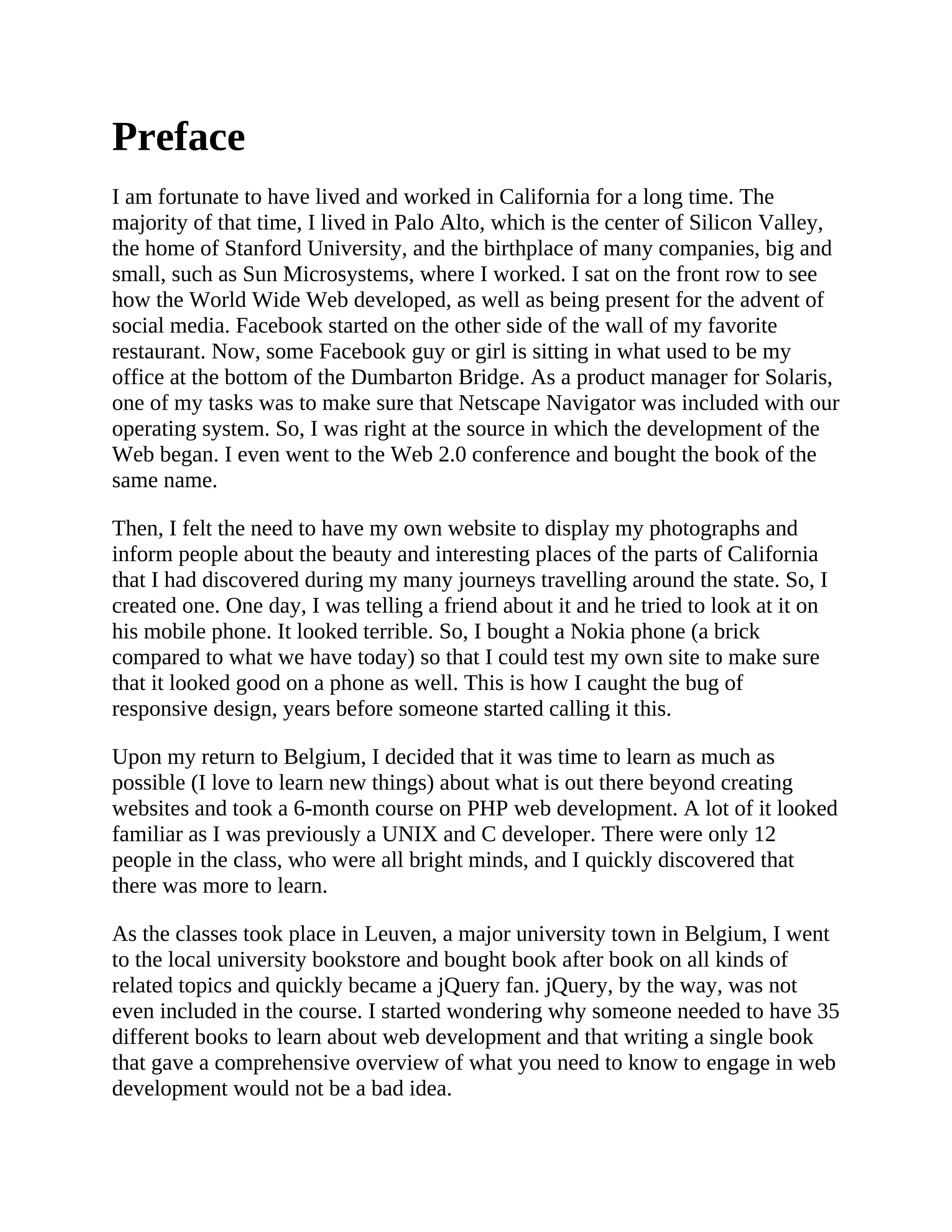 Preface
I am fortunate to have lived and worked in California for a long time. The
majority of that time, I lived in Palo Alto, which is the center of Silicon Valley,
the home of Stanford University, and the birthplace of many companies, big and
small, such as Sun Microsystems, where I worked. I sat on the front row to see
how the World Wide Web developed, as well as being present for the advent of
social media. Facebook started on the other side of the wall of my favorite
restaurant. Now, some Facebook guy or girl is sitting in what used to be my
office at the bottom of the Dumbarton Bridge. As a product manager for Solaris,
one of my tasks was to make sure that Netscape Navigator was included with our
operating system. So, I was right at the source in which the development of the
Web began. I even went to the Web 2.0 conference and bought the book of the
same name.
Then, I felt the need to have my own website to display my photographs and
inform people about the beauty and interesting places of the parts of California
that I had discovered during my many journeys travelling around the state. So, I
created one. One day, I was telling a friend about it and he tried to look at it on
his mobile phone. It looked terrible. So, I bought a Nokia phone (a brick
compared to what we have today) so that I could test my own site to make sure
that it looked good on a phone as well. This is how I caught the bug of
responsive design, years before someone started calling it this.
Upon my return to Belgium, I decided that it was time to learn as much as
possible (I love to learn new things) about what is out there beyond creating
websites and took a 6-month course on PHP web development. A lot of it looked
familiar as I was previously a UNIX and C developer. There were only 12
people in the class, who were all bright minds, and I quickly discovered that
there was more to learn.
As the classes took place in Leuven, a major university town in Belgium, I went
to the local university bookstore and bought book after book on all kinds of
related topics and quickly became a jQuery fan. jQuery, by the way, was not
even included in the course. I started wondering why someone needed to have 35
different books to learn about web development and that writing a single book
that gave a comprehensive overview of what you need to know to engage in web
development would not be a bad idea.
 