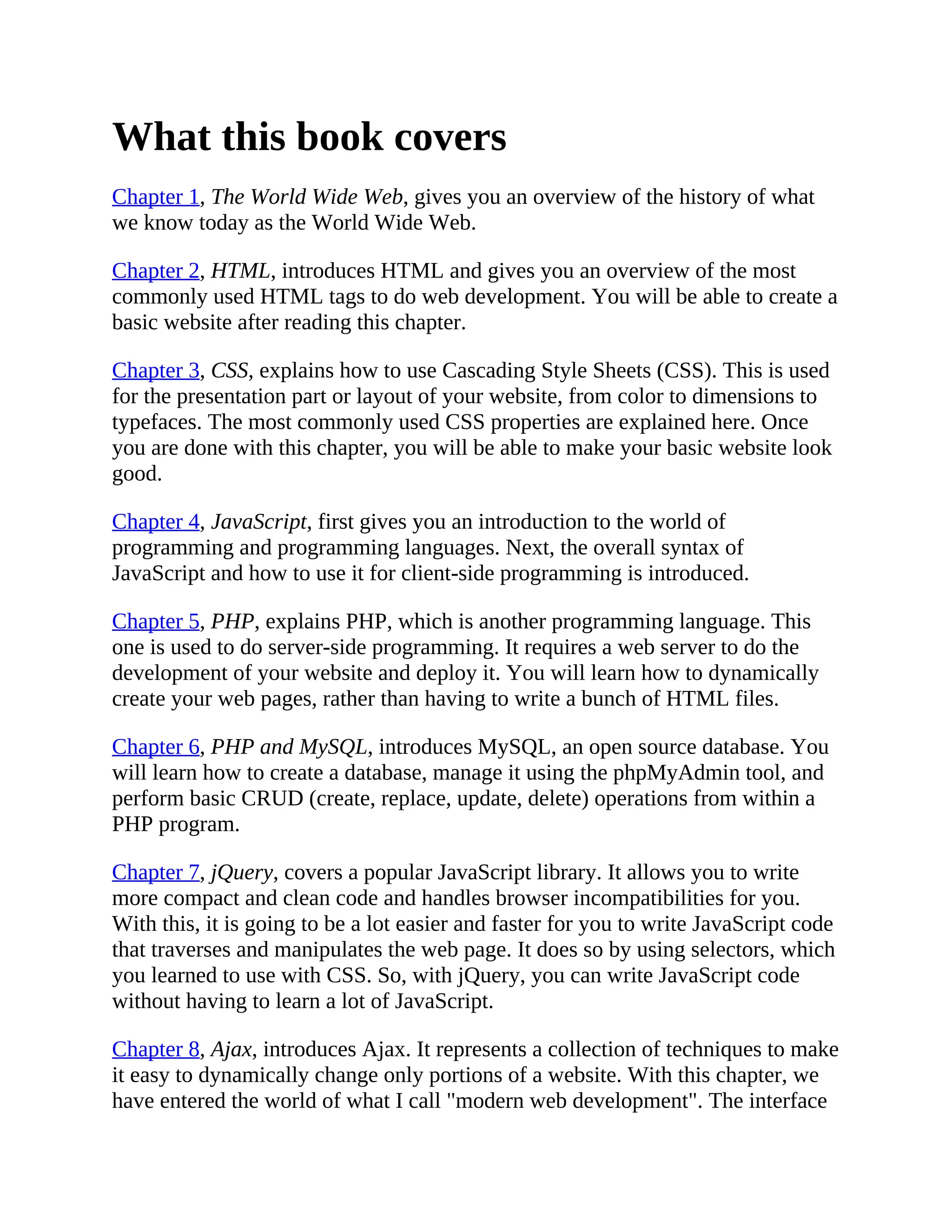 What this book covers
Chapter 1, The World Wide Web, gives you an overview of the history of what
we know today as the World Wide Web.
Chapter 2, HTML, introduces HTML and gives you an overview of the most
commonly used HTML tags to do web development. You will be able to create a
basic website after reading this chapter.
Chapter 3, CSS, explains how to use Cascading Style Sheets (CSS). This is used
for the presentation part or layout of your website, from color to dimensions to
typefaces. The most commonly used CSS properties are explained here. Once
you are done with this chapter, you will be able to make your basic website look
good.
Chapter 4, JavaScript, first gives you an introduction to the world of
programming and programming languages. Next, the overall syntax of
JavaScript and how to use it for client-side programming is introduced.
Chapter 5, PHP, explains PHP, which is another programming language. This
one is used to do server-side programming. It requires a web server to do the
development of your website and deploy it. You will learn how to dynamically
create your web pages, rather than having to write a bunch of HTML files.
Chapter 6, PHP and MySQL, introduces MySQL, an open source database. You
will learn how to create a database, manage it using the phpMyAdmin tool, and
perform basic CRUD (create, replace, update, delete) operations from within a
PHP program.
Chapter 7, jQuery, covers a popular JavaScript library. It allows you to write
more compact and clean code and handles browser incompatibilities for you.
With this, it is going to be a lot easier and faster for you to write JavaScript code
that traverses and manipulates the web page. It does so by using selectors, which
you learned to use with CSS. So, with jQuery, you can write JavaScript code
without having to learn a lot of JavaScript.
Chapter 8, Ajax, introduces Ajax. It represents a collection of techniques to make
it easy to dynamically change only portions of a website. With this chapter, we
have entered the world of what I call "modern web development". The interface
 