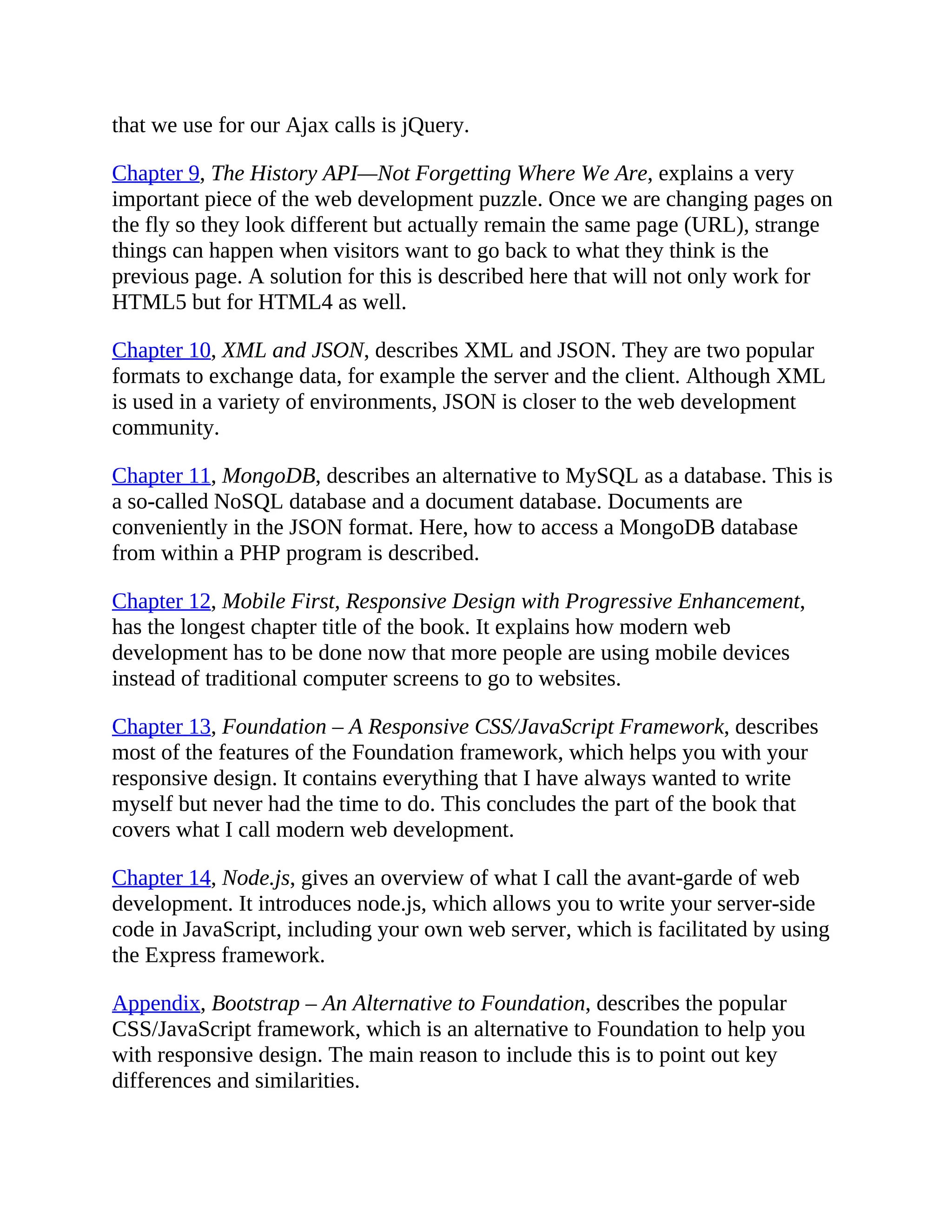 that we use for our Ajax calls is jQuery.
Chapter 9, The History API—Not Forgetting Where We Are, explains a very
important piece of the web development puzzle. Once we are changing pages on
the fly so they look different but actually remain the same page (URL), strange
things can happen when visitors want to go back to what they think is the
previous page. A solution for this is described here that will not only work for
HTML5 but for HTML4 as well.
Chapter 10, XML and JSON, describes XML and JSON. They are two popular
formats to exchange data, for example the server and the client. Although XML
is used in a variety of environments, JSON is closer to the web development
community.
Chapter 11, MongoDB, describes an alternative to MySQL as a database. This is
a so-called NoSQL database and a document database. Documents are
conveniently in the JSON format. Here, how to access a MongoDB database
from within a PHP program is described.
Chapter 12, Mobile First, Responsive Design with Progressive Enhancement,
has the longest chapter title of the book. It explains how modern web
development has to be done now that more people are using mobile devices
instead of traditional computer screens to go to websites.
Chapter 13, Foundation – A Responsive CSS/JavaScript Framework, describes
most of the features of the Foundation framework, which helps you with your
responsive design. It contains everything that I have always wanted to write
myself but never had the time to do. This concludes the part of the book that
covers what I call modern web development.
Chapter 14, Node.js, gives an overview of what I call the avant-garde of web
development. It introduces node.js, which allows you to write your server-side
code in JavaScript, including your own web server, which is facilitated by using
the Express framework.
Appendix, Bootstrap – An Alternative to Foundation, describes the popular
CSS/JavaScript framework, which is an alternative to Foundation to help you
with responsive design. The main reason to include this is to point out key
differences and similarities.
 