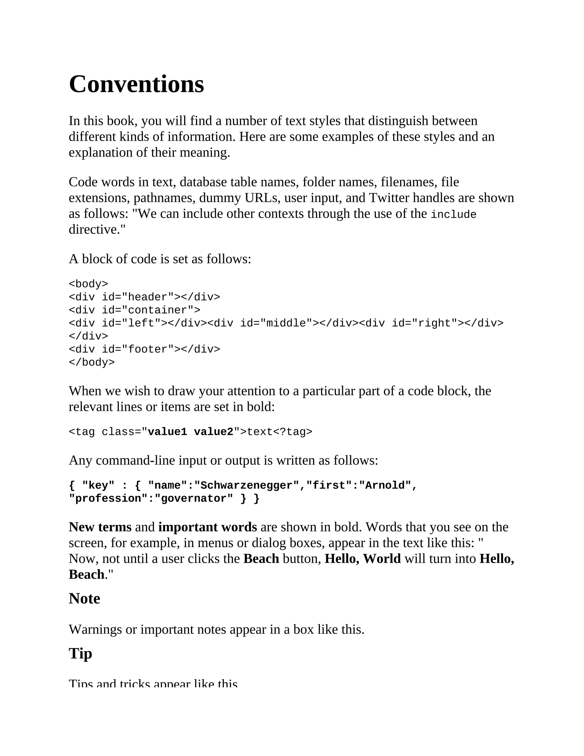Conventions
In this book, you will find a number of text styles that distinguish between
different kinds of information. Here are some examples of these styles and an
explanation of their meaning.
Code words in text, database table names, folder names, filenames, file
extensions, pathnames, dummy URLs, user input, and Twitter handles are shown
as follows: "We can include other contexts through the use of the include
directive."
A block of code is set as follows:
<body>
<div id="header"></div>
<div id="container">
<div id="left"></div><div id="middle"></div><div id="right"></div>
</div>
<div id="footer"></div>
</body>
When we wish to draw your attention to a particular part of a code block, the
relevant lines or items are set in bold:
<tag class="value1 value2">text<?tag>
Any command-line input or output is written as follows:
{ "key" : { "name":"Schwarzenegger","first":"Arnold",
"profession":"governator" } }
New terms and important words are shown in bold. Words that you see on the
screen, for example, in menus or dialog boxes, appear in the text like this: "
Now, not until a user clicks the Beach button, Hello, World will turn into Hello,
Beach."
Note
Warnings or important notes appear in a box like this.
Tip
Tips and tricks appear like this.
 