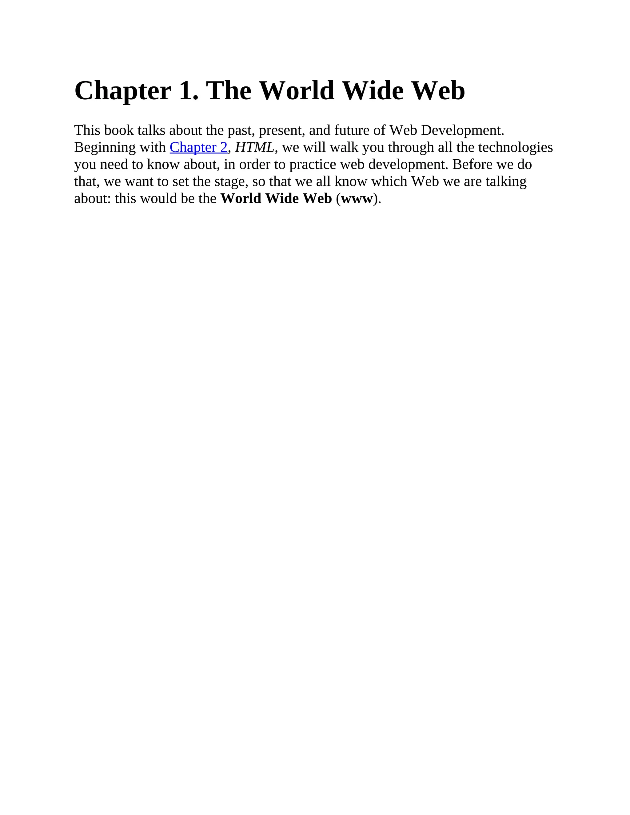 Chapter 1. The World Wide Web
This book talks about the past, present, and future of Web Development.
Beginning with Chapter 2, HTML, we will walk you through all the technologies
you need to know about, in order to practice web development. Before we do
that, we want to set the stage, so that we all know which Web we are talking
about: this would be the World Wide Web (www).
 