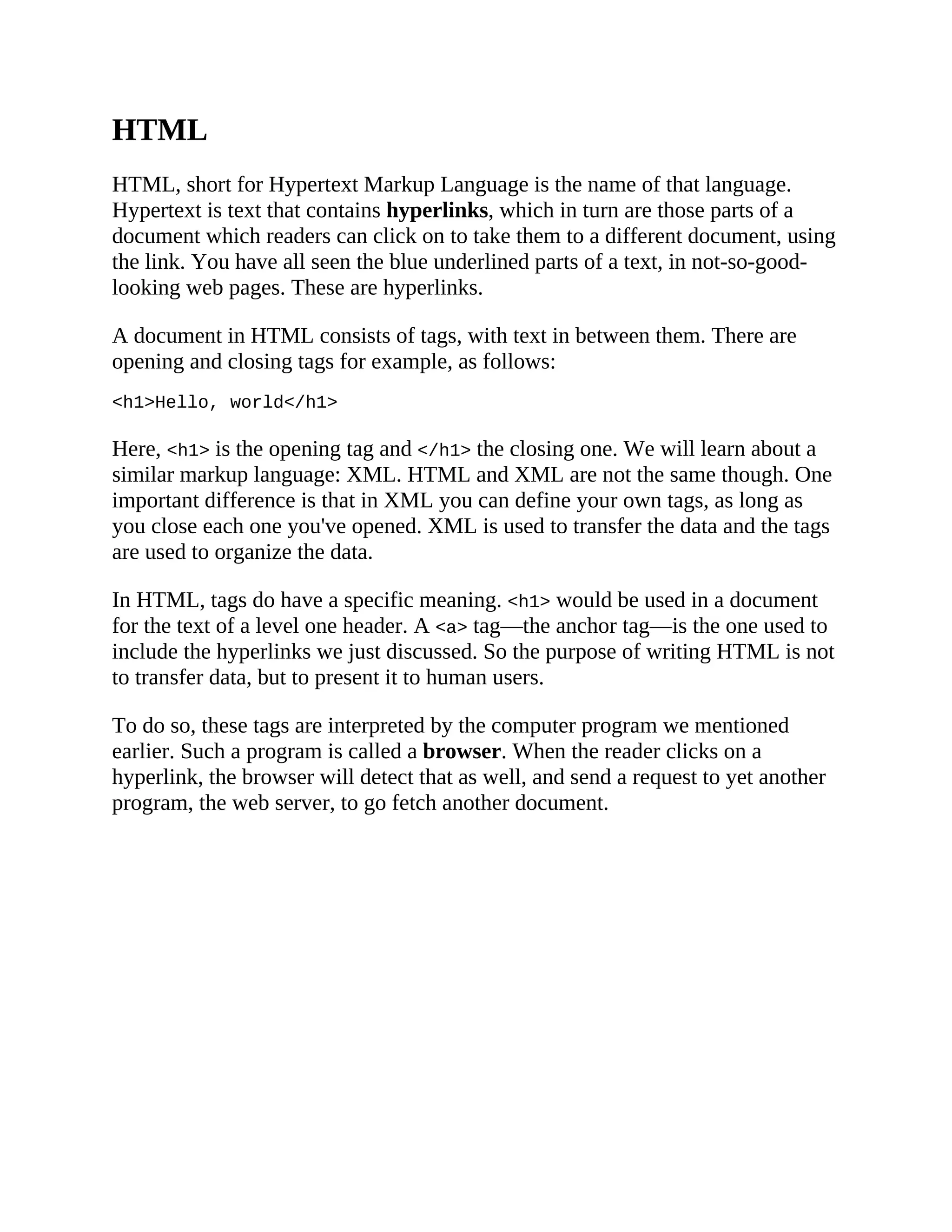 HTML
HTML, short for Hypertext Markup Language is the name of that language.
Hypertext is text that contains hyperlinks, which in turn are those parts of a
document which readers can click on to take them to a different document, using
the link. You have all seen the blue underlined parts of a text, in not-so-good-
looking web pages. These are hyperlinks.
A document in HTML consists of tags, with text in between them. There are
opening and closing tags for example, as follows:
<h1>Hello, world</h1>
Here, <h1> is the opening tag and </h1> the closing one. We will learn about a
similar markup language: XML. HTML and XML are not the same though. One
important difference is that in XML you can define your own tags, as long as
you close each one you've opened. XML is used to transfer the data and the tags
are used to organize the data.
In HTML, tags do have a specific meaning. <h1> would be used in a document
for the text of a level one header. A <a> tag—the anchor tag—is the one used to
include the hyperlinks we just discussed. So the purpose of writing HTML is not
to transfer data, but to present it to human users.
To do so, these tags are interpreted by the computer program we mentioned
earlier. Such a program is called a browser. When the reader clicks on a
hyperlink, the browser will detect that as well, and send a request to yet another
program, the web server, to go fetch another document.
 