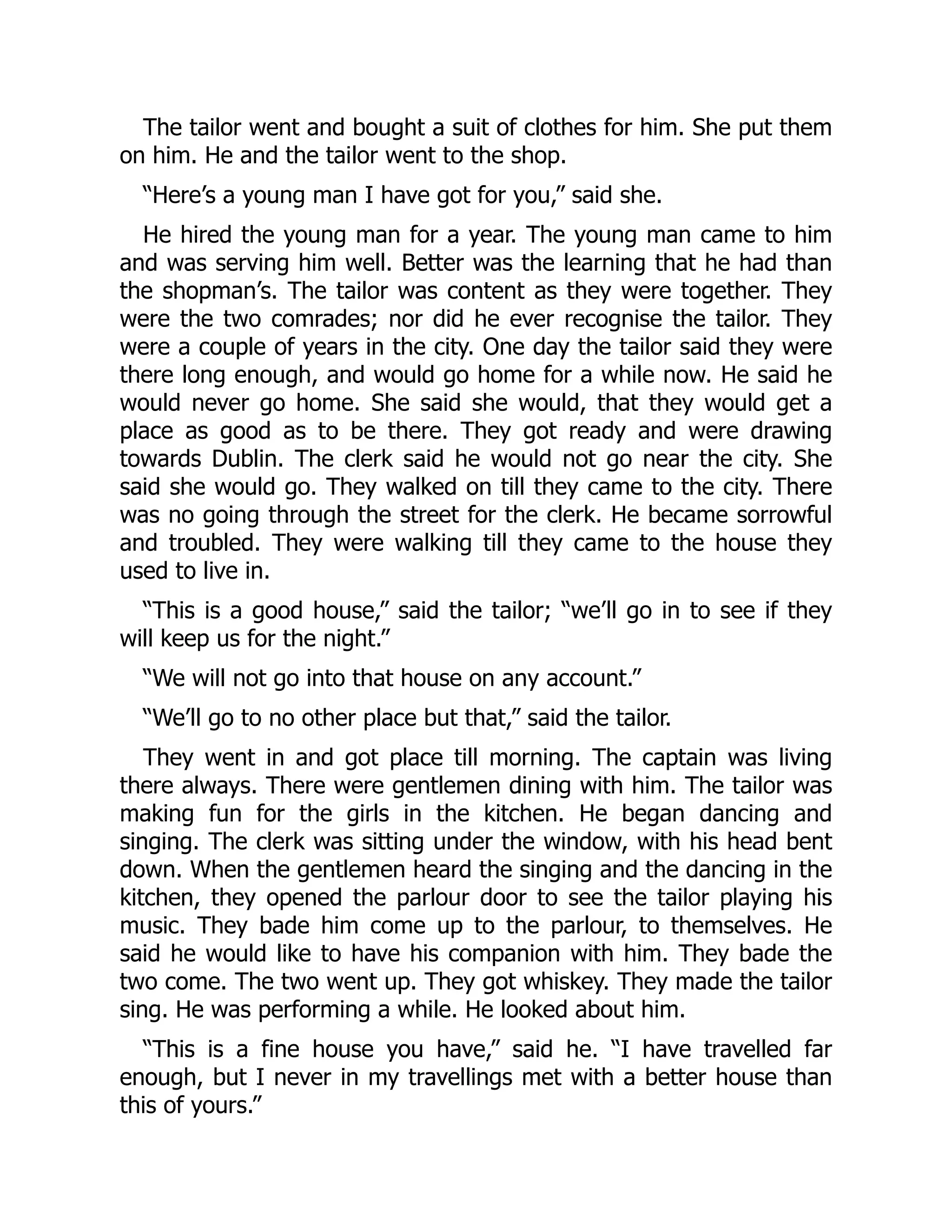 The tailor went and bought a suit of clothes for him. She put them
on him. He and the tailor went to the shop.
“Here’s a young man I have got for you,” said she.
He hired the young man for a year. The young man came to him
and was serving him well. Better was the learning that he had than
the shopman’s. The tailor was content as they were together. They
were the two comrades; nor did he ever recognise the tailor. They
were a couple of years in the city. One day the tailor said they were
there long enough, and would go home for a while now. He said he
would never go home. She said she would, that they would get a
place as good as to be there. They got ready and were drawing
towards Dublin. The clerk said he would not go near the city. She
said she would go. They walked on till they came to the city. There
was no going through the street for the clerk. He became sorrowful
and troubled. They were walking till they came to the house they
used to live in.
“This is a good house,” said the tailor; “we’ll go in to see if they
will keep us for the night.”
“We will not go into that house on any account.”
“We’ll go to no other place but that,” said the tailor.
They went in and got place till morning. The captain was living
there always. There were gentlemen dining with him. The tailor was
making fun for the girls in the kitchen. He began dancing and
singing. The clerk was sitting under the window, with his head bent
down. When the gentlemen heard the singing and the dancing in the
kitchen, they opened the parlour door to see the tailor playing his
music. They bade him come up to the parlour, to themselves. He
said he would like to have his companion with him. They bade the
two come. The two went up. They got whiskey. They made the tailor
sing. He was performing a while. He looked about him.
“This is a fine house you have,” said he. “I have travelled far
enough, but I never in my travellings met with a better house than
this of yours.”
 