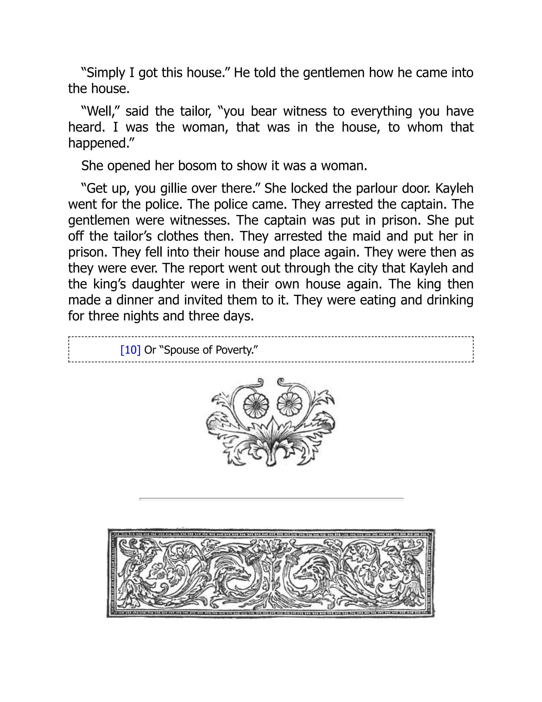 “Simply I got this house.” He told the gentlemen how he came into
the house.
“Well,” said the tailor, “you bear witness to everything you have
heard. I was the woman, that was in the house, to whom that
happened.”
She opened her bosom to show it was a woman.
“Get up, you gillie over there.” She locked the parlour door. Kayleh
went for the police. The police came. They arrested the captain. The
gentlemen were witnesses. The captain was put in prison. She put
off the tailor’s clothes then. They arrested the maid and put her in
prison. They fell into their house and place again. They were then as
they were ever. The report went out through the city that Kayleh and
the king’s daughter were in their own house again. The king then
made a dinner and invited them to it. They were eating and drinking
for three nights and three days.
[10] Or “Spouse of Poverty.”
 