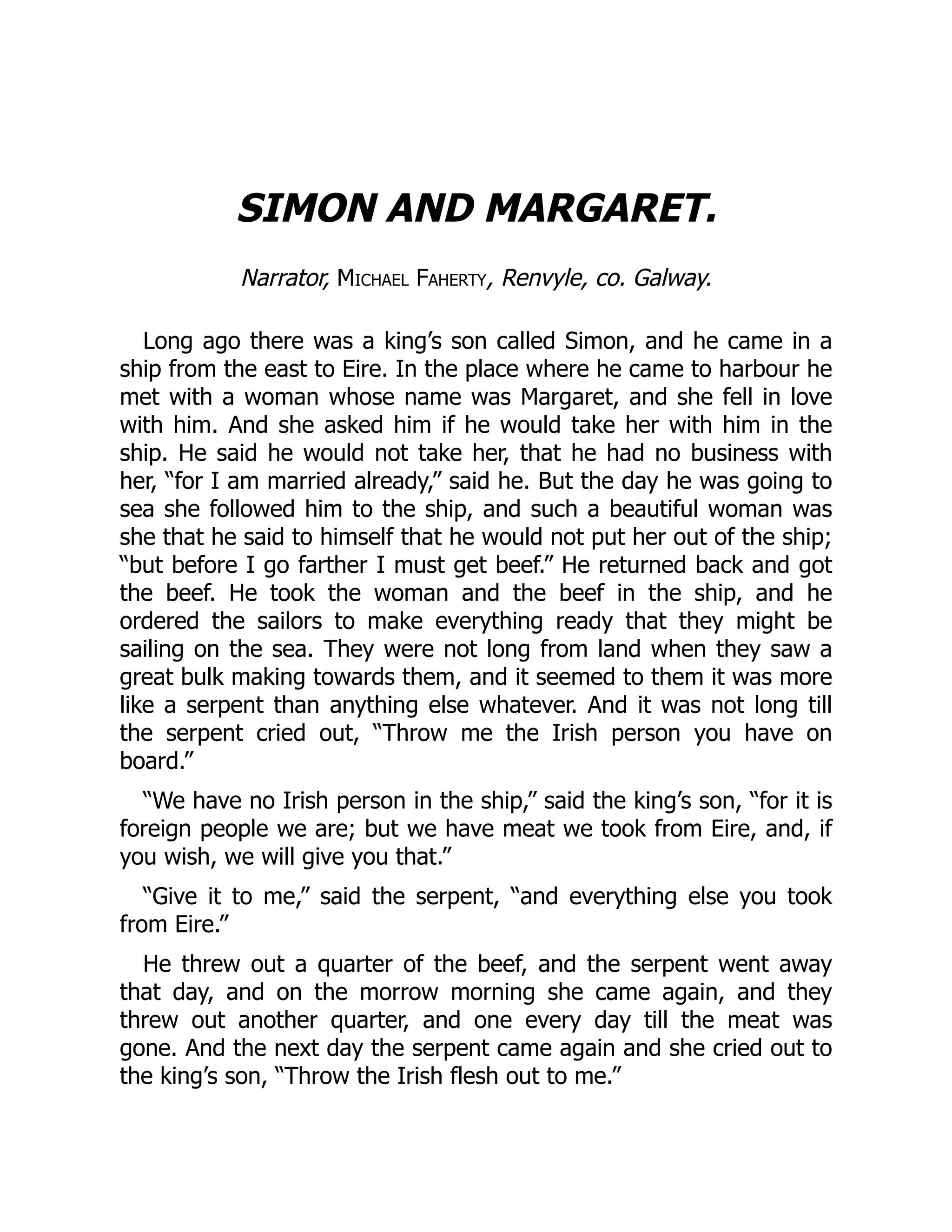 SIMON AND MARGARET.
Narrator, Michael Faherty, Renvyle, co. Galway.
Long ago there was a king’s son called Simon, and he came in a
ship from the east to Eire. In the place where he came to harbour he
met with a woman whose name was Margaret, and she fell in love
with him. And she asked him if he would take her with him in the
ship. He said he would not take her, that he had no business with
her, “for I am married already,” said he. But the day he was going to
sea she followed him to the ship, and such a beautiful woman was
she that he said to himself that he would not put her out of the ship;
“but before I go farther I must get beef.” He returned back and got
the beef. He took the woman and the beef in the ship, and he
ordered the sailors to make everything ready that they might be
sailing on the sea. They were not long from land when they saw a
great bulk making towards them, and it seemed to them it was more
like a serpent than anything else whatever. And it was not long till
the serpent cried out, “Throw me the Irish person you have on
board.”
“We have no Irish person in the ship,” said the king’s son, “for it is
foreign people we are; but we have meat we took from Eire, and, if
you wish, we will give you that.”
“Give it to me,” said the serpent, “and everything else you took
from Eire.”
He threw out a quarter of the beef, and the serpent went away
that day, and on the morrow morning she came again, and they
threw out another quarter, and one every day till the meat was
gone. And the next day the serpent came again and she cried out to
the king’s son, “Throw the Irish flesh out to me.”
 
