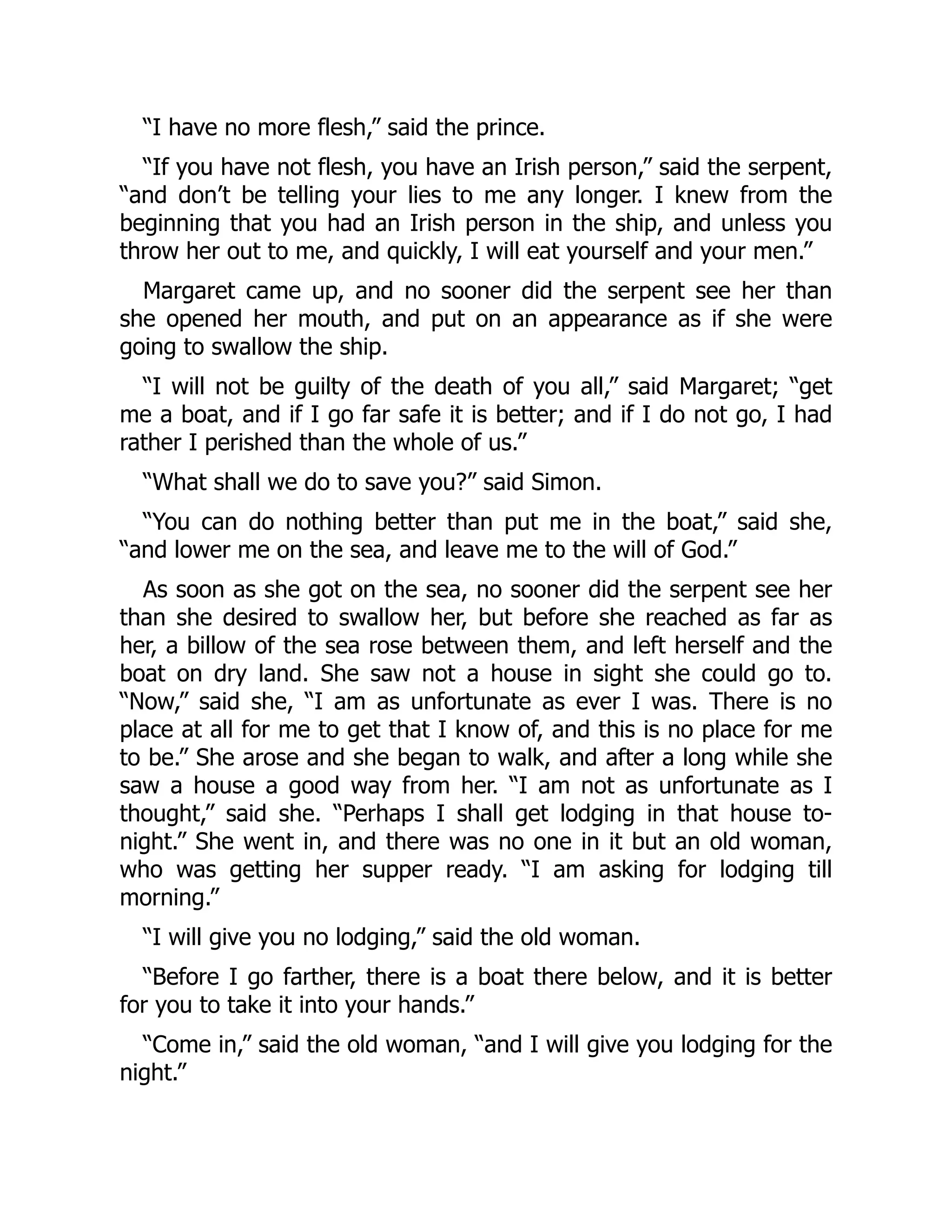 “I have no more flesh,” said the prince.
“If you have not flesh, you have an Irish person,” said the serpent,
“and don’t be telling your lies to me any longer. I knew from the
beginning that you had an Irish person in the ship, and unless you
throw her out to me, and quickly, I will eat yourself and your men.”
Margaret came up, and no sooner did the serpent see her than
she opened her mouth, and put on an appearance as if she were
going to swallow the ship.
“I will not be guilty of the death of you all,” said Margaret; “get
me a boat, and if I go far safe it is better; and if I do not go, I had
rather I perished than the whole of us.”
“What shall we do to save you?” said Simon.
“You can do nothing better than put me in the boat,” said she,
“and lower me on the sea, and leave me to the will of God.”
As soon as she got on the sea, no sooner did the serpent see her
than she desired to swallow her, but before she reached as far as
her, a billow of the sea rose between them, and left herself and the
boat on dry land. She saw not a house in sight she could go to.
“Now,” said she, “I am as unfortunate as ever I was. There is no
place at all for me to get that I know of, and this is no place for me
to be.” She arose and she began to walk, and after a long while she
saw a house a good way from her. “I am not as unfortunate as I
thought,” said she. “Perhaps I shall get lodging in that house to-
night.” She went in, and there was no one in it but an old woman,
who was getting her supper ready. “I am asking for lodging till
morning.”
“I will give you no lodging,” said the old woman.
“Before I go farther, there is a boat there below, and it is better
for you to take it into your hands.”
“Come in,” said the old woman, “and I will give you lodging for the
night.”
 
