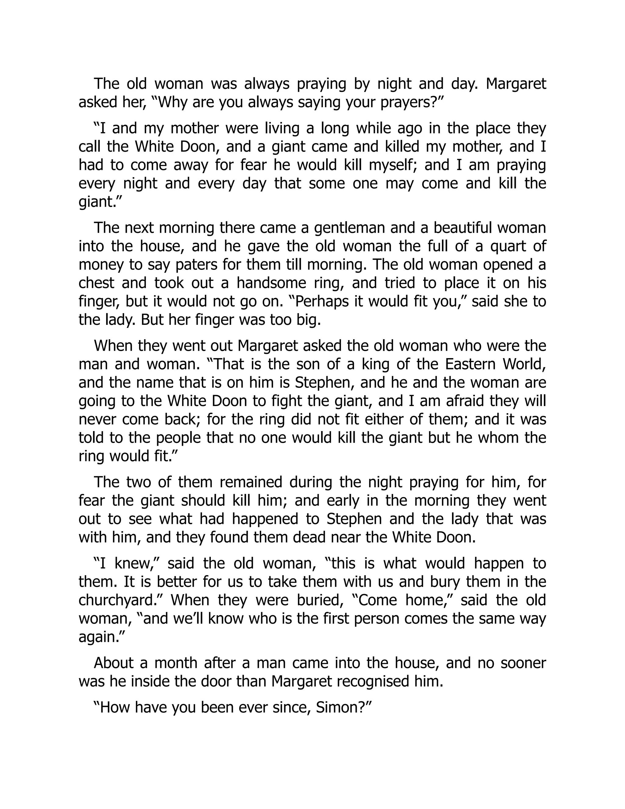 The old woman was always praying by night and day. Margaret
asked her, “Why are you always saying your prayers?”
“I and my mother were living a long while ago in the place they
call the White Doon, and a giant came and killed my mother, and I
had to come away for fear he would kill myself; and I am praying
every night and every day that some one may come and kill the
giant.”
The next morning there came a gentleman and a beautiful woman
into the house, and he gave the old woman the full of a quart of
money to say paters for them till morning. The old woman opened a
chest and took out a handsome ring, and tried to place it on his
finger, but it would not go on. “Perhaps it would fit you,” said she to
the lady. But her finger was too big.
When they went out Margaret asked the old woman who were the
man and woman. “That is the son of a king of the Eastern World,
and the name that is on him is Stephen, and he and the woman are
going to the White Doon to fight the giant, and I am afraid they will
never come back; for the ring did not fit either of them; and it was
told to the people that no one would kill the giant but he whom the
ring would fit.”
The two of them remained during the night praying for him, for
fear the giant should kill him; and early in the morning they went
out to see what had happened to Stephen and the lady that was
with him, and they found them dead near the White Doon.
“I knew,” said the old woman, “this is what would happen to
them. It is better for us to take them with us and bury them in the
churchyard.” When they were buried, “Come home,” said the old
woman, “and we’ll know who is the first person comes the same way
again.”
About a month after a man came into the house, and no sooner
was he inside the door than Margaret recognised him.
“How have you been ever since, Simon?”
 