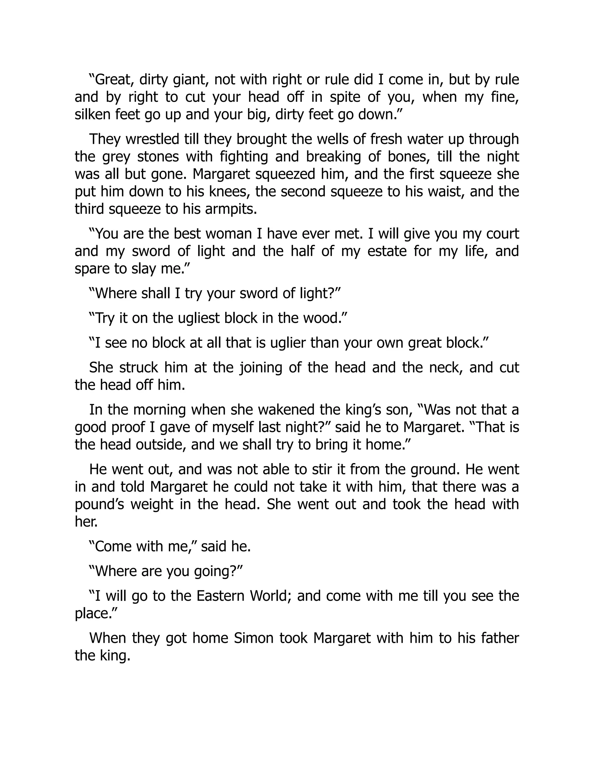 “Great, dirty giant, not with right or rule did I come in, but by rule
and by right to cut your head off in spite of you, when my fine,
silken feet go up and your big, dirty feet go down.”
They wrestled till they brought the wells of fresh water up through
the grey stones with fighting and breaking of bones, till the night
was all but gone. Margaret squeezed him, and the first squeeze she
put him down to his knees, the second squeeze to his waist, and the
third squeeze to his armpits.
“You are the best woman I have ever met. I will give you my court
and my sword of light and the half of my estate for my life, and
spare to slay me.”
“Where shall I try your sword of light?”
“Try it on the ugliest block in the wood.”
“I see no block at all that is uglier than your own great block.”
She struck him at the joining of the head and the neck, and cut
the head off him.
In the morning when she wakened the king’s son, “Was not that a
good proof I gave of myself last night?” said he to Margaret. “That is
the head outside, and we shall try to bring it home.”
He went out, and was not able to stir it from the ground. He went
in and told Margaret he could not take it with him, that there was a
pound’s weight in the head. She went out and took the head with
her.
“Come with me,” said he.
“Where are you going?”
“I will go to the Eastern World; and come with me till you see the
place.”
When they got home Simon took Margaret with him to his father
the king.
 