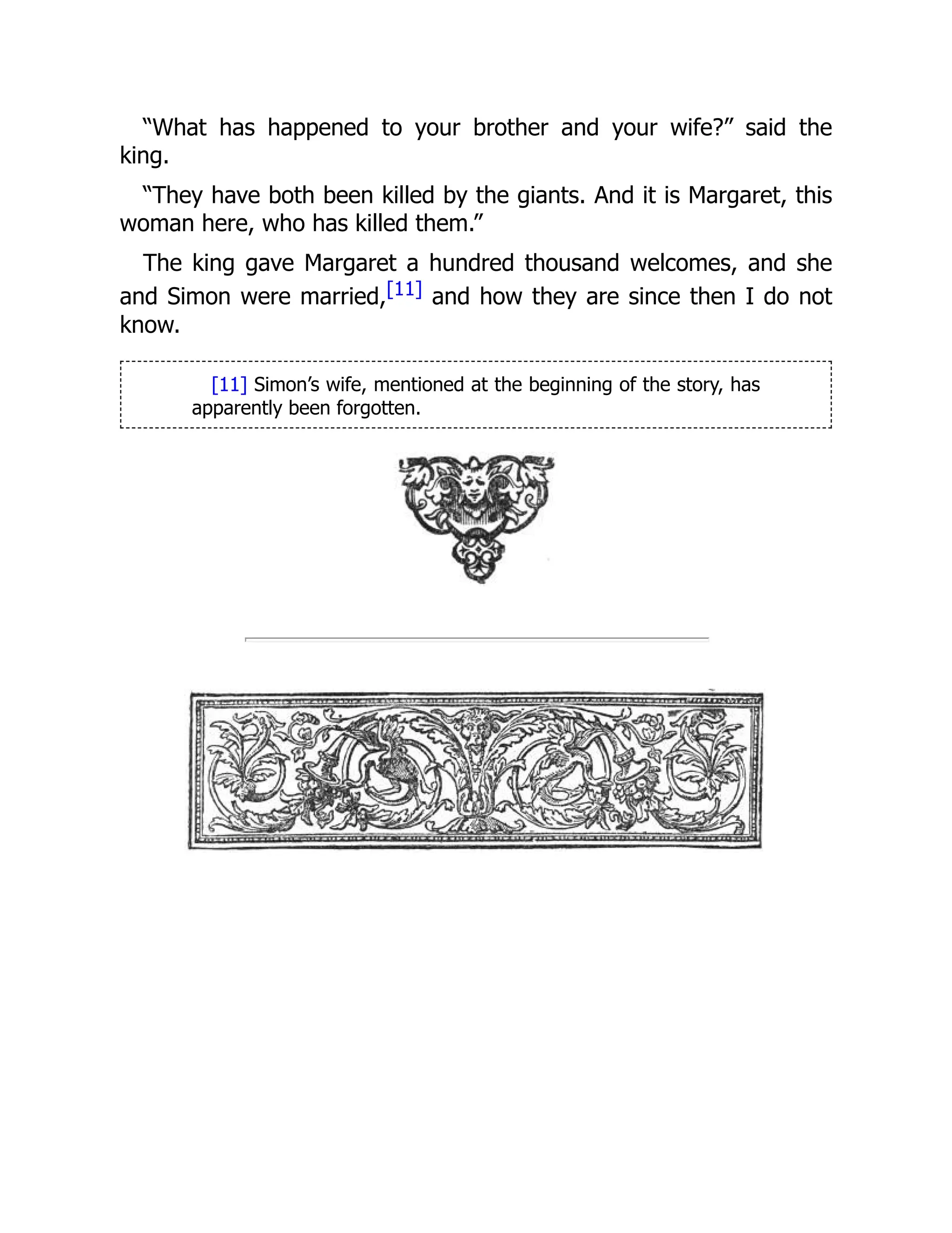 “What has happened to your brother and your wife?” said the
king.
“They have both been killed by the giants. And it is Margaret, this
woman here, who has killed them.”
The king gave Margaret a hundred thousand welcomes, and she
and Simon were married,[11] and how they are since then I do not
know.
[11] Simon’s wife, mentioned at the beginning of the story, has
apparently been forgotten.
 