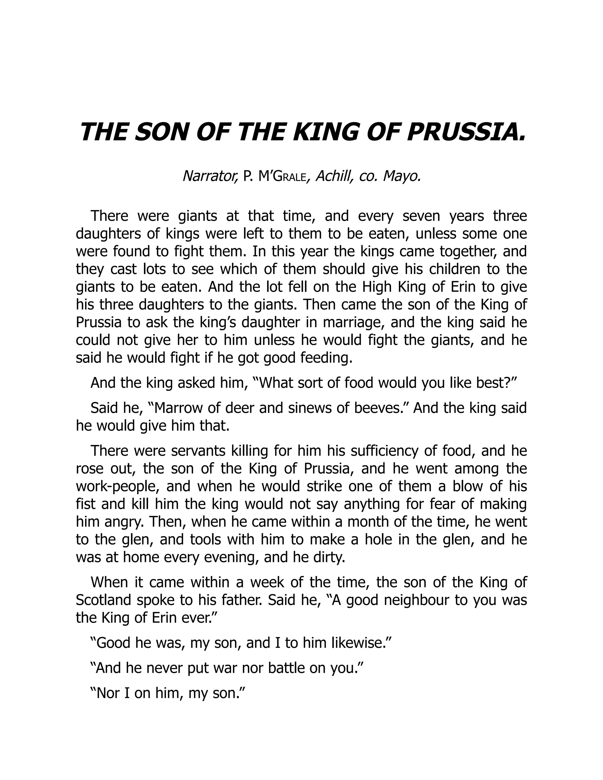 THE SON OF THE KING OF PRUSSIA.
Narrator, P. M’Grale, Achill, co. Mayo.
There were giants at that time, and every seven years three
daughters of kings were left to them to be eaten, unless some one
were found to fight them. In this year the kings came together, and
they cast lots to see which of them should give his children to the
giants to be eaten. And the lot fell on the High King of Erin to give
his three daughters to the giants. Then came the son of the King of
Prussia to ask the king’s daughter in marriage, and the king said he
could not give her to him unless he would fight the giants, and he
said he would fight if he got good feeding.
And the king asked him, “What sort of food would you like best?”
Said he, “Marrow of deer and sinews of beeves.” And the king said
he would give him that.
There were servants killing for him his sufficiency of food, and he
rose out, the son of the King of Prussia, and he went among the
work-people, and when he would strike one of them a blow of his
fist and kill him the king would not say anything for fear of making
him angry. Then, when he came within a month of the time, he went
to the glen, and tools with him to make a hole in the glen, and he
was at home every evening, and he dirty.
When it came within a week of the time, the son of the King of
Scotland spoke to his father. Said he, “A good neighbour to you was
the King of Erin ever.”
“Good he was, my son, and I to him likewise.”
“And he never put war nor battle on you.”
“Nor I on him, my son.”
 