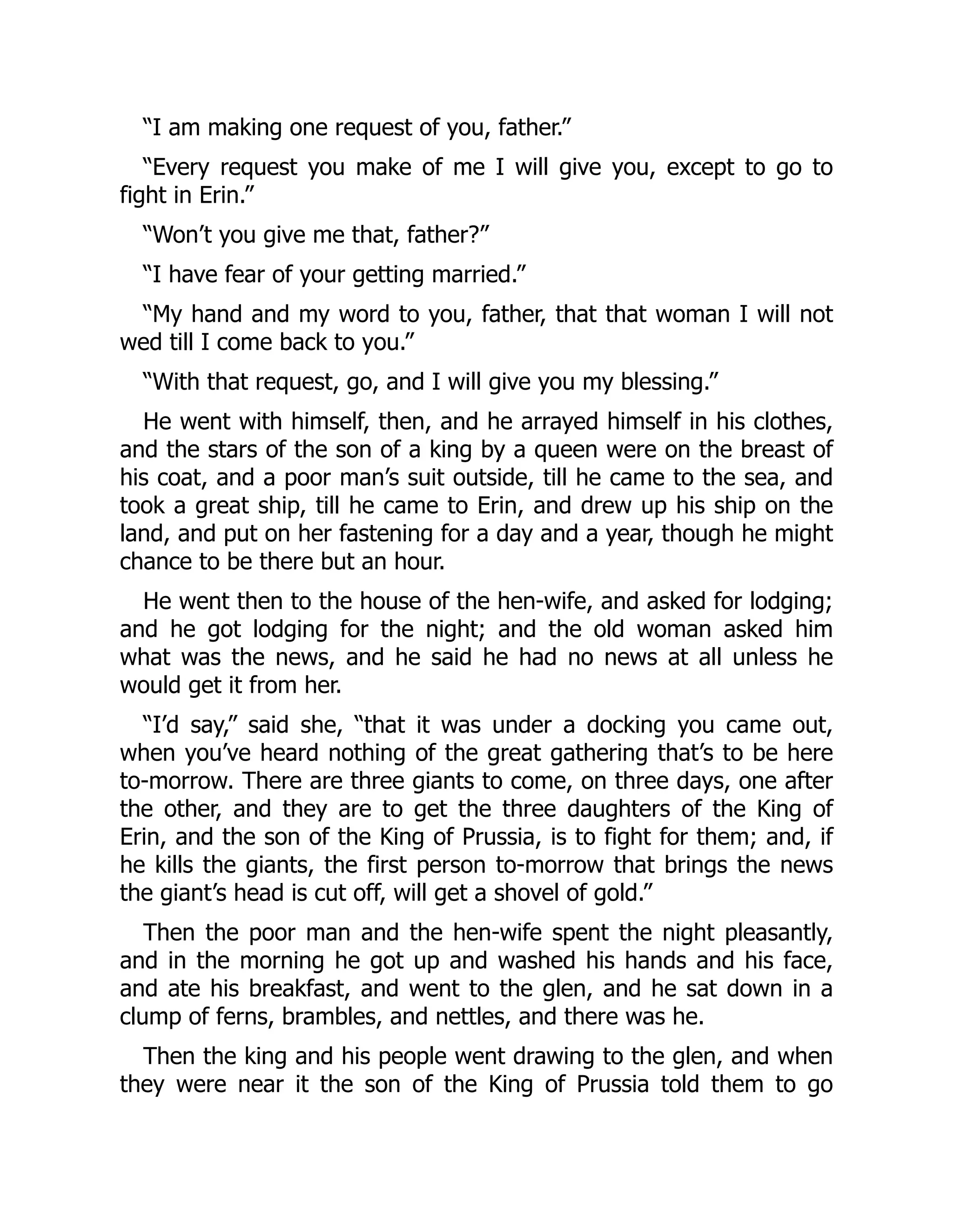 “I am making one request of you, father.”
“Every request you make of me I will give you, except to go to
fight in Erin.”
“Won’t you give me that, father?”
“I have fear of your getting married.”
“My hand and my word to you, father, that that woman I will not
wed till I come back to you.”
“With that request, go, and I will give you my blessing.”
He went with himself, then, and he arrayed himself in his clothes,
and the stars of the son of a king by a queen were on the breast of
his coat, and a poor man’s suit outside, till he came to the sea, and
took a great ship, till he came to Erin, and drew up his ship on the
land, and put on her fastening for a day and a year, though he might
chance to be there but an hour.
He went then to the house of the hen-wife, and asked for lodging;
and he got lodging for the night; and the old woman asked him
what was the news, and he said he had no news at all unless he
would get it from her.
“I’d say,” said she, “that it was under a docking you came out,
when you’ve heard nothing of the great gathering that’s to be here
to-morrow. There are three giants to come, on three days, one after
the other, and they are to get the three daughters of the King of
Erin, and the son of the King of Prussia, is to fight for them; and, if
he kills the giants, the first person to-morrow that brings the news
the giant’s head is cut off, will get a shovel of gold.”
Then the poor man and the hen-wife spent the night pleasantly,
and in the morning he got up and washed his hands and his face,
and ate his breakfast, and went to the glen, and he sat down in a
clump of ferns, brambles, and nettles, and there was he.
Then the king and his people went drawing to the glen, and when
they were near it the son of the King of Prussia told them to go
 